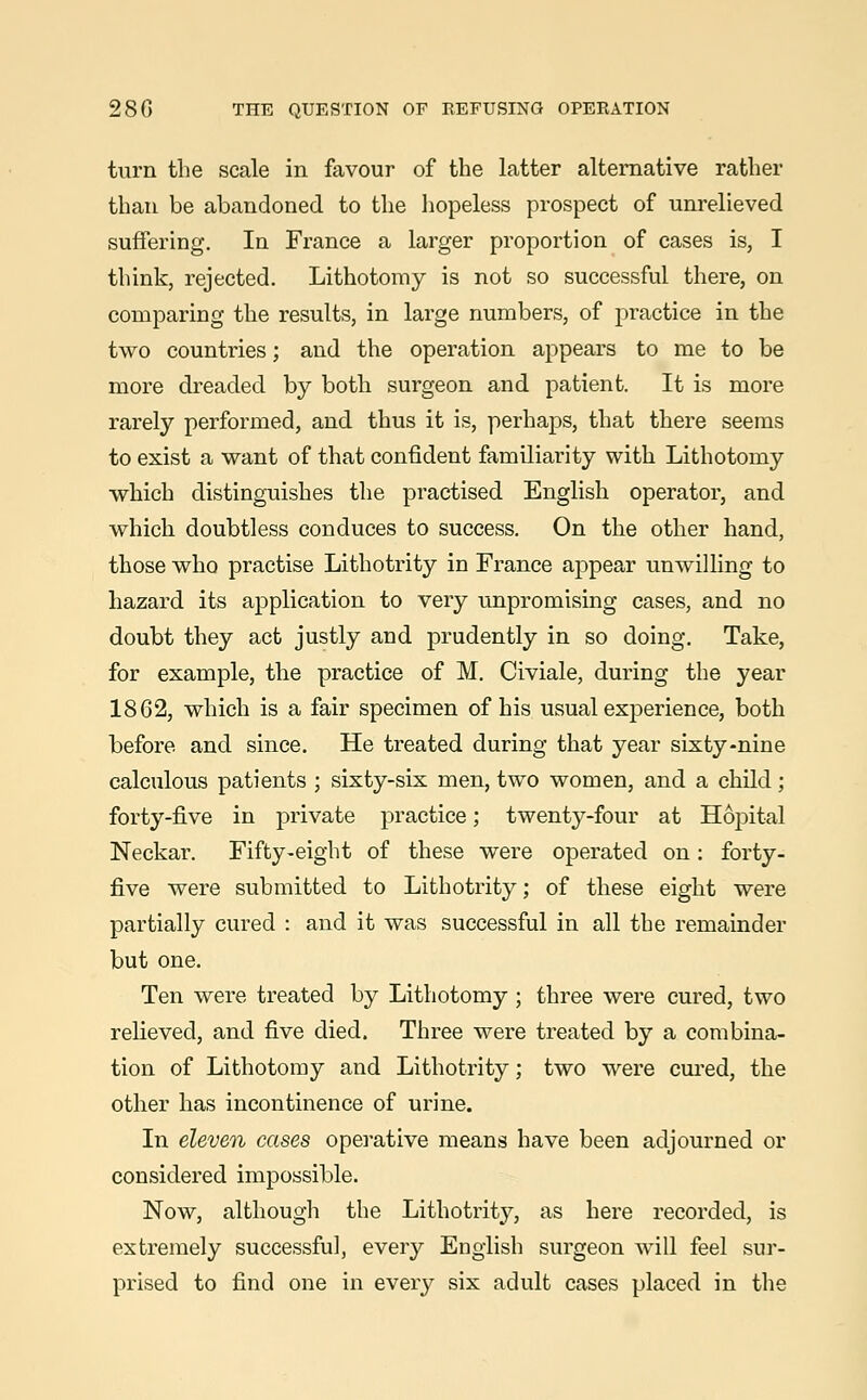 turn the scale in favour of the latter alternative rather than be abandoned to the hopeless prospect of unrelieved suffering. In France a larger proportion of cases is, I think, rejected. Lithotomy is not so successful there, on comparing the results, in large numbers, of practice in the two countries; and the operation appears to me to be more dreaded by both surgeon and patient. It is more rarely performed, and thus it is, perhaps, that there seems to exist a want of that confident familiarity with Lithotomy which distinguishes the practised English operator, and which doubtless conduces to success. On the other hand, those who practise Lithotrity in France appear unwilling to hazard its application to very unpromising cases, and no doubt they act justly and prudently in so doing. Take, for example, the practice of M. Civiale, during the year 1862, which is a fair specimen of his usual experience, both before and since. He treated during that year sixty-nine calculous patients ; sixty-six men, two women, and a child; forty-five in private practice; twenty-four at Hopital Neckar. Fifty-eight of these were operated on: forty- five were submitted to Lithotrity; of these eight were partially cured : and it was successful in all the remainder but one. Ten were treated by Lithotomy ; three were cured, two relieved, and five died. Three were treated by a combina- tion of Lithotomy and Lithotrity; two were cured, the other has incontinence of urine. In eleven cases operative means have been adjourned or considered impossible. Now, although the Lithotrity, as here recorded, is extremely successful, every English surgeon will feel sur- prised to find one in every six adult cases placed in the