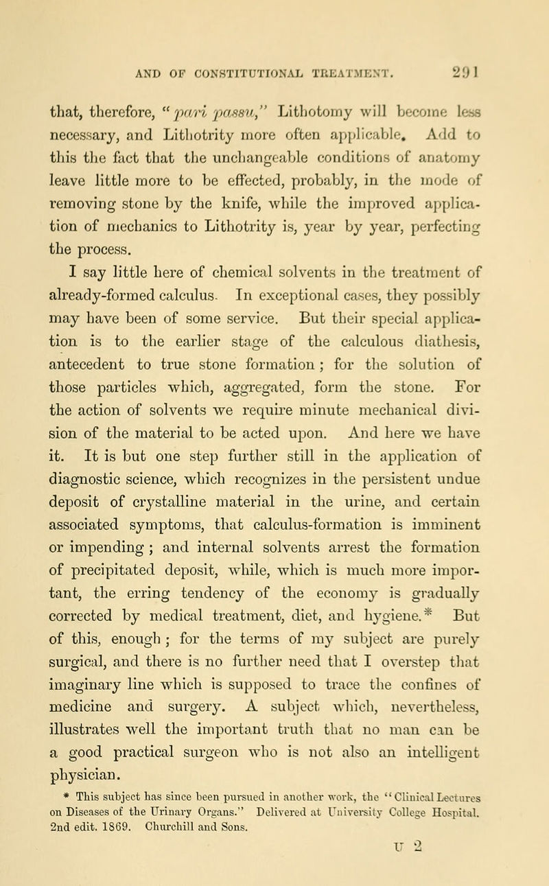 that, therefore, pari passu, Lithotomy will become less necessary, and Lithotrity more often applicable. Add to this the fact that the unchangeable conditions of anatomy leave little more to be effected, probably, in the mode of removing stone by the knife, while the improved applica- tion of mechanics to Lithotrity is, year by year, perfecting the process. I say little here of chemical solvents in the treatment of already-formed calculus- In exceptional cases, they possibly may have been of some service. But their special applica- tion is to the earlier stage of the calculous diathesis, antecedent to true stone formation; for the solution of those particles which, aggregated, form the stone. For the action of solvents we require minute mechanical divi- sion of the material to be acted upon. And here we have it. It is but one step further still in the application of diagnostic science, which recognizes in the persistent undue deposit of crystalline material in the urine, and certain associated symptoms, that calculus-formation is imminent or impending ; and internal solvents arrest the formation of precipitated deposit, while, which is much more impor- tant, the erring tendency of the economy is gradually corrected by medical treatment, diet, and hygiene.* But of this, enough ; for the terms of my subject are purely surgical, and there is no further need that I overstep that imaginary line which is supposed to trace the confines of medicine and surgery. A subject which, nevertheless, illustrates wrell the important truth that no man can be a good practical surgeon who is not also an intelligent physician. * This subject has since been pursued in another work, the ClinicalLectures on Diseases of the Urinary Organs. Delivered at University College Hospital. 2nd edit. 1869. Churchill and Sons. U 2