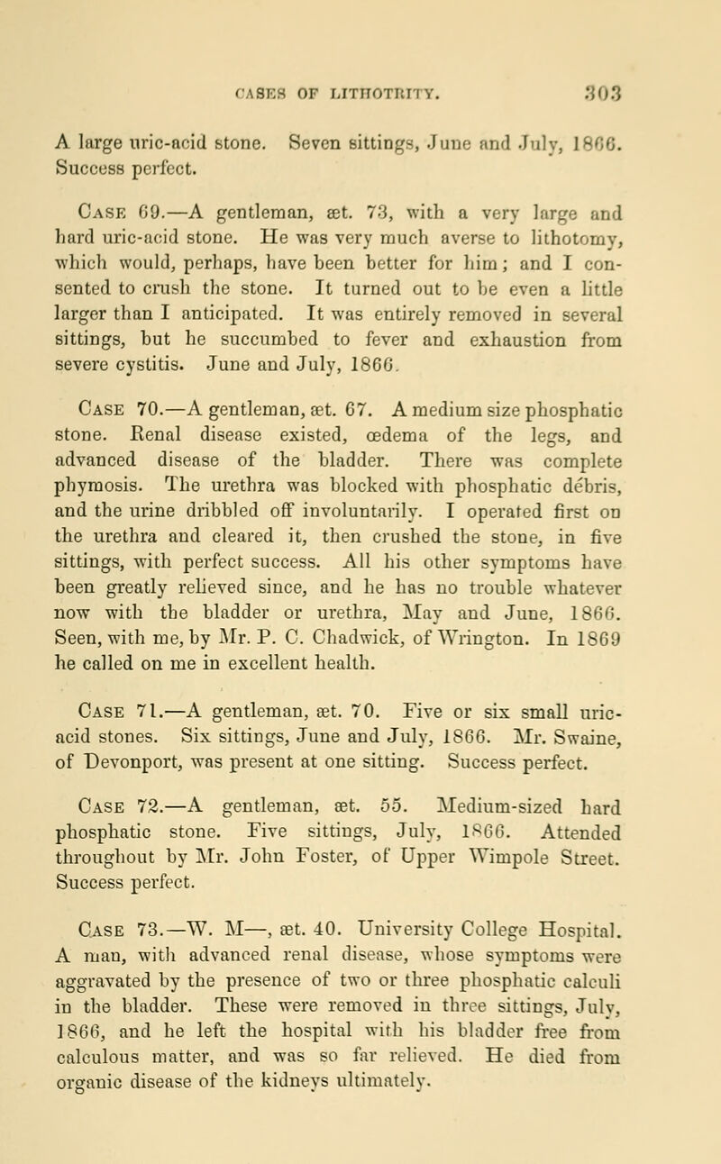 TASKS OF IJTITOTItJ'l Y. 309 A large nric-ncid stone. Seven sittings, June and July, 1 Success perfect. Case 69.—A gentleman, set. 73, with a very large and hard uric-acid stone. He was very much averse to lithotomy, which would, perhaps, have heen better for him; and I con- sented to crush the stone. It turned out to be even a little larger than I anticipated. It was entirely removed in several sittings, but he succumbed to fever and exhaustion from severe cystitis. June and July, 1866. Case 70.—A gentleman, set. 67. A medium size phosphatic stone. Renal disease existed, oedema of the legs, and advanced disease of the bladder. There was complete phymosis. The urethra was blocked with phosphatic debris, and the urine dribbled off involuntarily. I operated first on the urethra and cleared it, then crushed the stone, in five sittings, with perfect success. All his other symptoms have been greatly relieved since, and he has no trouble whatever now with the bladder or urethra, May and June, 1866. Seen, with me, by Mr. P. C. Chadwick, of Wrington. In 1869 he called on me in excellent health. Case 71.—A gentleman, set. 70. Five or six small uric- acid stones. Six sittings, June and July, 1866. Mr. Swaine, of Devonport, was present at one sitting. Success perfect. Case 72.—A gentleman, set. 55. Medium-sized hard phosphatic stone. Five sittings, July, 1S66. Attended throughout by Mr. John Foster, of Upper Wimpole Street. Success perfect. Case 73.—W. M—, set. 40. University College Hospital. A man, with advanced renal disease, whose symptoms were aggravated by the presence of two or three phosphatic calculi in the bladder. These were removed in three sittings, July, 1866, and he left the hospital with his bladder free from calculous matter, and was so far relieved. He died from organic disease of the kidneys ultimately.