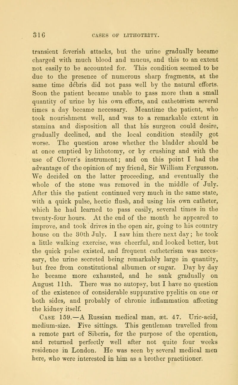 transient feverish attacks, but the urine gradually became charged with much blood and mucus, and this to an extent not easily to be accounted for. This condition seemed to be due to the presence of numerous sharp fragments, at the same time debris did not pass -well by the natural efforts. Soon the patient became unable to pass more than a small quantity of urine by his own efforts, and catheterism several times a day became necessary. Meantime the patient, who took nourishment well, and was to a remarkable extent in stamina and disposition all that his surgeon could desire, gradually declined, and the local condition steadily got worse. The question arose whether the bladder should be at once emptied by lithotomy, or by crushing and with the use of Clover's instrument; and on this point I had the advantage of the opinion of my friend, Sir William Fergusson. We decided on the latter proceeding, and eventually the whole of the stone was removed in the middle of July. After this the patient continued very much in the same state, with a quick pulse, hectic flush, and using his own catheter, which he had learned to pass easily, several times in the twenty-four hours. At the end of the month he appeared to improve, and took drives in the open air, going to his country house on the 30th July. I saw him tbere next day; he took a little walking exercise, was cheerful, and looked better, but the quick pulse existed, and frequent catheterism was neces- sary, the urine secreted being remarkably large in quantity, but free from constitutional albumen or sugar. Day by day he became more exhausted, and he sank gradually on August 11th. There was no autopsy, but I have no question of the existence of considerable suppurative pyelitis on one or both sides, and probably of chronic inflammation affecting the kidney itself. Case 159.—A Russian medical man, set. 47. Uric-acid, medium-size. Five sittings. This gentleman travelled from a remote part of Siberia, for the purpose of the operation, and returned perfectly well after not quite four weeks residence in London. He was seen by several medical men here, who were interested in him as a brother practitioner.