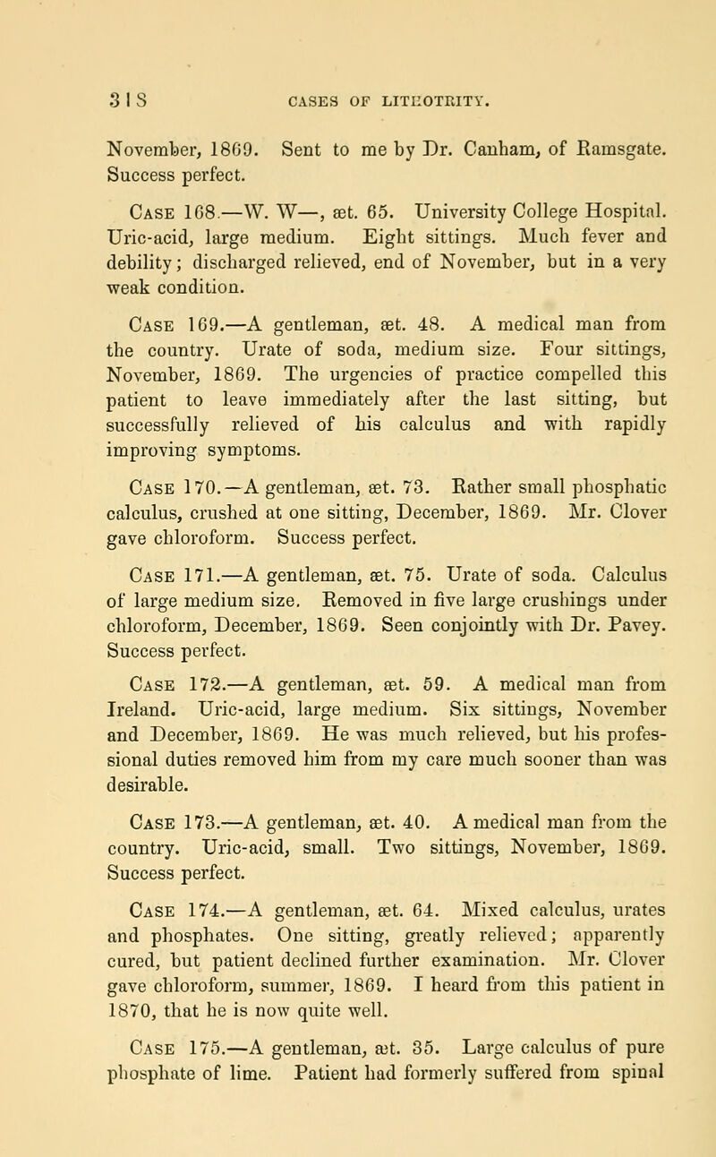 November, 18G9. Sent to me by Dr. Canham, of Rainsgate. Success perfect. Case 168 —W. W—, set. 65. University College Hospital. Uric-acid, large medium. Eight sittings. Much fever and debility; discharged relieved, end of November, but in a very weak condition. Case 169.—A gentleman, set. 48. A medical man from the country. Urate of soda, medium size. Four sittings, November, 1869. The urgencies of practice compelled this patient to leave immediately after the last sitting, but successfully relieved of his calculus and with rapidly improving symptoms. Case 170.—A gentleman, set. 73. Rather small phosphatic calculus, crushed at one sitting, December, 1869. Mr. Clover gave chloroform. Success perfect. Case 171.—A gentleman, set. 75. Urate of soda. Calculus of large medium size. Removed in five large crushings under chloroform, December, 1869. Seen conjointly with Dr. Pavey. Success perfect. Case 172.—A gentleman, set. 59. A medical man from Ireland. Uric-acid, large medium. Six sittings, November and December, 1869. He was much relieved, but Ins profes- sional duties removed him from my care much sooner than was desirable. Case 173.—A gentleman, set. 40. A medical man from the country. Uric-acid, small. Two sittings, November, 1869. Success perfect. Case 174.—A gentleman, set. 64. Mixed calculus, urates and phosphates. One sitting, greatly relieved; apparently cured, but patient declined further examination. Mr. Clover gave chloroform, summer, 1869. I heard froru this patient in 1870, that he is now quite well. Case 175.—A gentleman, set. 35. Large calculus of pure phosphate of lime. Patient had formerly suffered from spinal