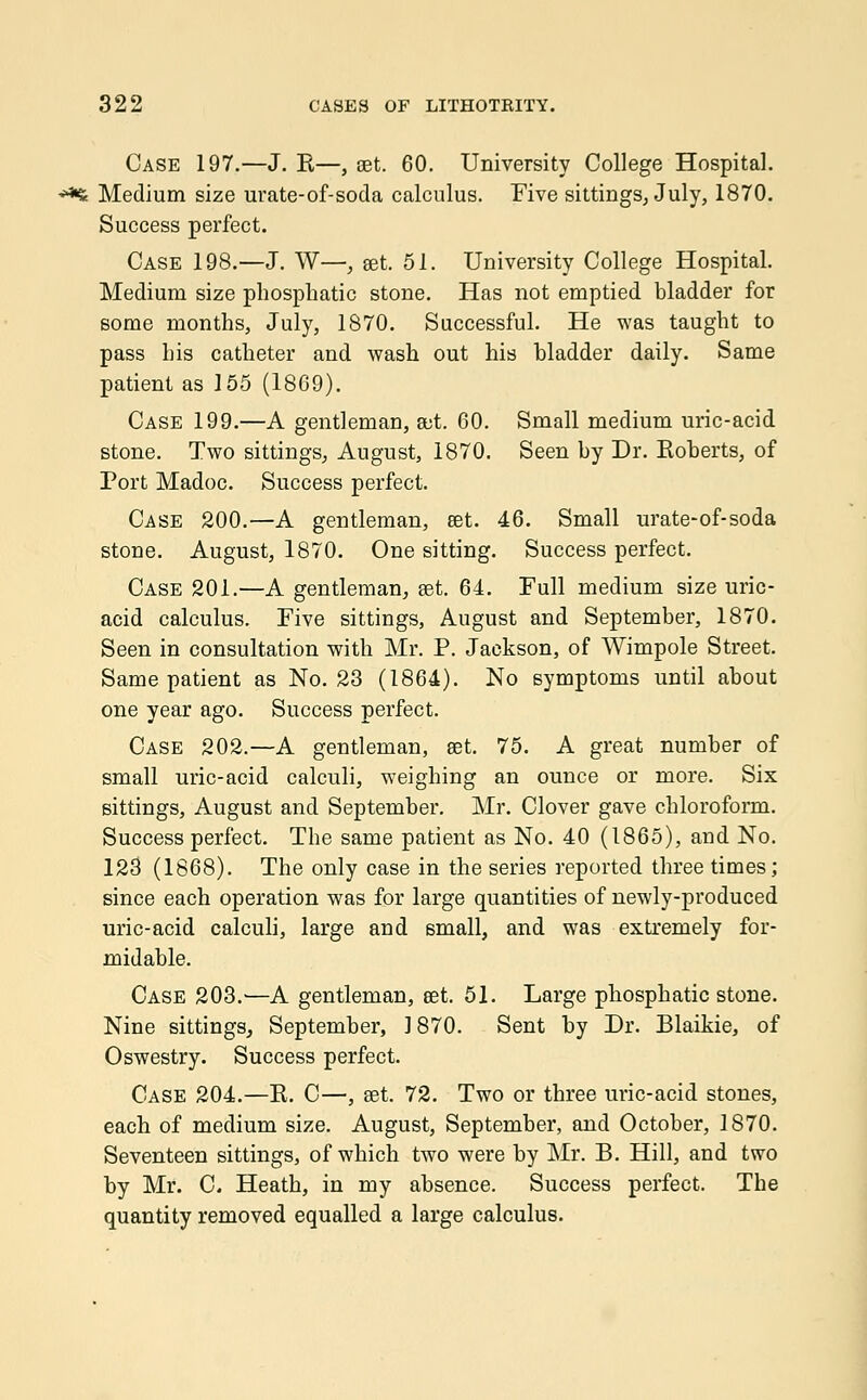 Case 197.—J. R—, set. 60. University College Hospital. *** Medium size urate-of-soda calculus. Five sittings, July, 1870. Success perfect. Case 198.—J. W—, set. 51. University College Hospital. Medium size phosphatic stone. Has not emptied bladder for some months, July, 1870. Successful. He was taught to pass his catheter and wash out his bladder daily. Same patient as 155 (1869). Case 199.—A gentleman, set. 60. Small medium uric-acid stone. Two sittings, August, 1870. Seen by Dr. Roberts, of Port Madoc. Success perfect. Case 200.—A gentleman, set. 46. Small urate-of-soda stone. August, 1870. One sitting. Success perfect. Case 201.—A gentleman, set. 64. Full medium size uric- acid calculus. Five sittings, August and September, 1870. Seen in consultation with Mr. P. Jackson, of Wimpole Street. Same patient as No. 23 (1864). No symptoms until about one year ago. Success perfect. Case 202.—A gentleman, set. 75. A great number of small uric-acid calculi, weighing an ounce or more. Six sittings, August and September. Mr. Clover gave chloroform. Success perfect. The same patient as No. 40 (1865), and No. 123 (1868). The only case in the series reported three times; since each operation was for large quantities of newly-produced uric-acid calculi, large and small, and was extremely for- midable. Case 203.—A gentleman, set. 51. Large phosphatic stone. Nine sittings, September, 1870. Sent by Dr. Blaikie, of Oswestry. Success perfect. Case 204.—R. C—, set. 72. Two or three uric-acid stones, each of medium size. August, September, and October, 1870. Seventeen sittings, of which two were by Mr. B. Hill, and two by Mr. C Heath, in my absence. Success perfect. The quantity removed equalled a large calculus.