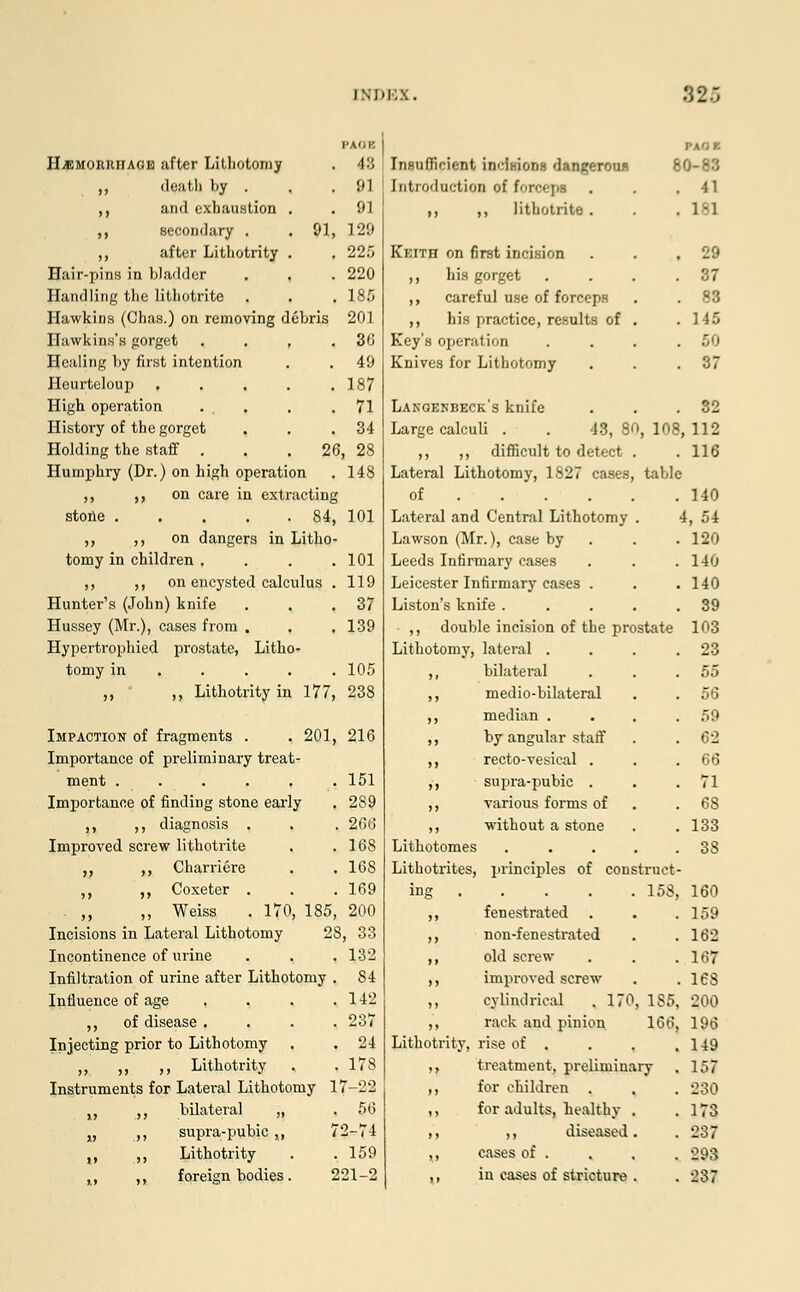 HjEMOIUihagk after Lithotomy ,, doatb liy . ,, and exhaustion ,, secondary . ,, after Lithotrity Hair-pins in bladder Handling the lithotrite Hawkins (Chas.) on removing debris Hawkins's gorget Healing by first intention Heurteloup , High operation History of the gorget Holding the staff . . .26, 28 Humphry (Dr.) on high operation . 148 ,, ,, on care in extracting stone 84, 101 ,, ,, on dangers in Litho- tomy in children . ,, ,, on encysted calculus Hunter's (John) knife Hussey (Mr.), cases from . Hypertrophied prostate, Litho- tomy in ... ,, ,, Lithotrity in 177 FAOK 48 91 91 . 91, 129 225 220 185 ebris 201 36 49 187 71 34 101 119 37 139 105 238 Impaction of fragments . . 201, 216 Importance of preliminary treat- ment . . . . . .151 Importance of finding stone early . 2S9 ,, ,, diagnosis . . . 266 Improved screw lithotrite . .168 ,, ,, Charriere . . 16S ,, ,, Coxeter . . . 169 ,, ,, Weiss . 170, 185, 200 Incisions in Lateral Lithotomy 28, 33 Incontinence of urine . . . 132 Infiltration of urine after Lithotomy . S4 Influence of age , , . .142 ,, of disease .... 237 Injecting prior to Lithotomy . .24 „ ,, ,, Lithotrity . . 178 Instruments for Lateral Lithotomy 17-22 „ ,, bilateral „ . 56 „ ,, supra-pubic,, 72-74 „ ,, Lithotrity . .159 PAOI 60-88 . 41 . 1-1 . zs . 37 . 83 . 145 . 60 . 37 Lakgenbeck's knife . . .32 Large calculi . . 48, 80, 108, 112 ,, ,, difficult to detect . . 116 Lateral Lithotomy, 1827 cases, table Insufficient inclHions dangeroun Introduction of fm-cepa ,, ,, lithotrite . Keith on first incision ,, his gorget . ,, careful use of forceps ,, his practice, results of . Key's operation Knives for Lithotomy of Lateral and Central Lithotomy . Lawson (Mr.), case by Leeds Infirmary cases Leicester Infirmary cases . Liston's knife .... ,, double incision of the prostate Lithotomy, lateral . bilateral medio-bilateral median . by angular staff recto-vesical . supra-pubic . various forms of without a stone Lithotomes ..... Lithotrites, principles of construct- ing 158, 160 ,, fenestrated . . .159 ,, nou-fenestrated . .162 ,, old screw . . .167 ,, improved screw . .168 ,, cylindrical . 170, 185, 200 ,, rack and pinion 166, 196 140 4, 54 . 120 140 . 140 . 39 103 . 23 55 56 59 , 62 , 66 . 71 , 68 , 133 3S Lithotrity, rise of . ,, treatment, preliminary ,, for children . „ for adults, healthy ,, ,, diseased ,, cases of . 149 157 230 173 237