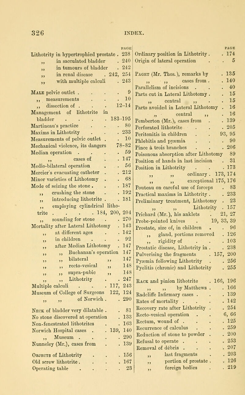 Lithotrity in hypertrophied prostate . „ in sacculated bladder ,, in tumours of bladder ,, in renal disease . 242, „ with multiple calculi Male pelvic outlet .... 9 ,, measurements . . .10 ,, dissection of . . . 12-14 Management of lithotrite in bladder . . . . 183-195 Martineau's practice . . .80 Maxims in Lithotrity . . . 233 Measurements of pelvic outlet . .10 Mechanical violence, its dangers 78-82 Median operation . . . .59 ,, cases of . . 147 Medio-bilateral operation . . 56 Mercier's evacuating catheter . . 212 Minor varieties of Lithotomy . . 68 Mode of seizing the stone . . .187 ,, crushing the stone . . 192 ,, introducing lithotrite . .181 ,, employing cylindrical litho- trite . . . .184, 200, 204 ,, sounding for stone . .270 Mortality after Lateral Lithotomy . 143 ,, at different ages . .142 ,, in children . . .92 ,, after Median Lithotomy . 147 ,, ,, Buchanan's operation 147 ,, ,, bilateral ,, 147 ,, ,, recto-vesical ,, 148 ,, ,, supra-pubic ,, 148 ,, ,, Lithotrity . . 247 Multiple calculi . . . 117, 243 Museum of College of Surgeons 122, 124 of Norwich . . 290 PAOE 238 240 242 254 243 Neck of bladder very dilatable No stone discovered at operation Non-fenestrated lithotrites Norwich Hospital cases . ,, Museum . Nunneley (Mr.), cases from Objects of Lithotrity Old screw lithotrite. Operating table . 81 . 133 . 163 139, 140 . 290 . 139 . 156 . 167 . 23 Ordinary position in Lithotrity . .174 Origin of lateral operation . . 5 Paget (Mr. Thos.), remarks by . 135 ,, ,, cases from. . 140 Parallelism of incisions . . .40 Parts cut in Lateral Lithotomy . .15 ,, central ,, . .15 Parts avoided in Lateral Lithotomy . 16 „ central ,, .16 Pemberton (Mr.), cases from . .139 Perforated lithotrite . . .205 Peritonitis in children . . 93, 95 Phlebitis and pyajmia . . .90 Pince a trois branches . . . 206 Poisonous absorption after Lithotomy 89 Position of hands in last incision . 31 Position in Lithotrity . . . 173 ,, ,, ordinary . 173, 174 ,, ,, exceptional 175,176 Pouteau on careful use of forceps . 83 Practical maxims in Lithotrity . . 233 Preliminary treatment, Lithotomy . 23 ,, ,, Lithotrity . 157 Prichard (Mr.), his anklets . 21,27 Probe-pointed knives . 19, 33, 39 96 126 103 238 200 . 256 . 255 , 196 166 . 139 . 142 . 254 6, 66 . 125 , 259 , 200 . 253 . 207 . 203 . 126 . 219 Prostate, size of, in children ,, gland, portions removed ,, rigidity of Prostatic disease, Lithotrity in . Pulverising the fragments . 157, Pyaemia following Lithotrity Pyelitis (^chronic) and Lithotrity Rack and pinion lithotrite ,, ,, by Matthews Radcliffe Infirmary cases . Rates of mortality . Recovery rate after Lithotrity Recto-vesical operation Rectum, wound of . Recurrence of calculus Reduction of stone to powder Refusal to operate . Removal of debris . ,, last fragments ,, portion of prostate foreign bodies 166