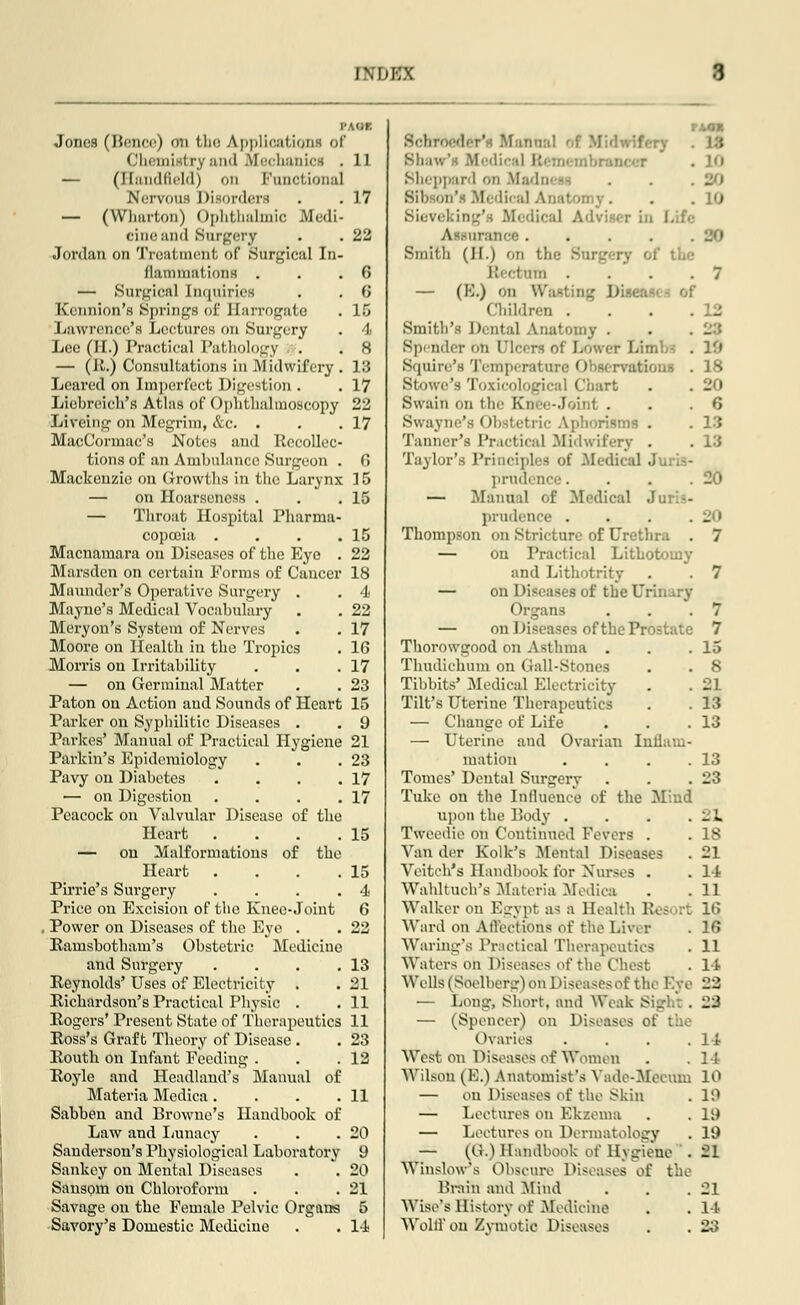 I\DKX Jones (8ence) on the Applications of Chemistry and Mechanics . 11 — (Handfleld) on Functional Nervous Disorders . . 17 — (Wharton) Ophthalmic Medi- cine ami Surgery . . 22 Jordan on Treatment, of Surgical In- flammations . . .6 — Surgical Inquiries . . 6 Kennion's Springs of Harrogate . 16 Lawrence's Lectures on Surgery . 4 Lee (H.) Practical Pathology . . 8 — (It.) Consultations in .Midwifery. 13 Leared on Imperfect Digestion . . 17 Liobreich's Atlas of Ophthalmoscopy 22 Liveing on Megrim, &c. . . .17 MacCormac's Notes and Recollec- tions of an Ambulance Surgeon . 6 Mackenzie on Growths in the Larynx 15 — on Hoarseness . . .15 — Throat Hospital Pharma- copoeia . . . .15 Macnamara on Diseases of the Eye . 22 Marsden on certain Forms of Cancer 18 Mnunder's Operative Surgery . . 4 Mayne's Medical Vocabulary . . 22 Meryon's System of Nerves . . 17 Moore on Health in the Tropics . 16 Morris on Irritability . . .17 — on Germinal Matter . . 23 Paton on Action and Sounds of Heart 15 Parker on Syphilitic Diseases . . 9 Parkes' Manual of Practical Hygiene 21 Parkin's Epidemiology . . .23 Pavy on Diabetes . . . .17 — on Digestion . . . .17 Peacock on Valvular Disease of the Heart . . . .15 — on Malformations of the Heart . . . .15 Pirrie's Surgery ... .4 Price on Excision of the Knee-Joint 6 , Power on Diseases of the Eye . . 22 Rarnsbotham's Obstetric Medicine and Surgery . . . .13 Reynolds' Uses of Electricity . . 21 Richardson's Practical Physic . . 11 Rogers' Present State of Therapeutics 11 Ross's Graft Theory of Disease . . 23 Routh on Infant Feeding . . .12 Royle and Headland's Manual of Materia Medica. . . .11 Sabben and Browne's Handbook of Law and Lunacy . . .20 Sanderson's Physiological Laboratory 9 Sankey on Mental Diseases . . 20 Sansom on Chloroform . . .21 Savage on the Female Pelvic Organs 5 Savory's Domestic Medicine . . 14 Schroeder11 manual of i Shaw's Medical Bemi mbrancer Sheppard on Madni - 20 Sih on'i Mi dii al '. . 10 Sieveking's Medical Adviser in i Assurance. . . . .20 Smith (H.) on the E the Rectum . . . . 7 — (E.) on Wasting Dii Children . - Smith's Dental Anatomy . . . '-■', Spender mi deem of Lower Limbs . If* Squire's Temperature Observation . 18 Stowe's Toxii Chart . . 20 Swain un the Knee-joint . . .6 Swayne's Obstetric Aphorisms . . 13 Tanner's Practical .Midwifery . . 13 Taylor's Principles of .Medical J . prudence. . . .20 — Manual of Medical Ju: - prudence . . . . l^> Thompson on Stricture of Urethra . 7 — on Practical Lithotomy and Lithotrity . . 7 — on Diseases of the UK Organs . . .7 — on Diseases of the Prostate 7 Thorowgood on Asthma . . .15 Thudichum on Gall-Stones . . 8 Tibbits' Medical Electricity . . 21 Tilt's Uterine Therapeutics . . 13 — Change of Life . . .13 — Uterine and Ovarian Inflam- mation . . . .13 Tomes' Dental Surgery . . .23 Tukc on the Influence of the Mind upon the Body . . . .21 Tweedie on Coutinued Fevers . . 18 Van der Folk's Mental Diseases . 21 Vciteh's Handbook for Nurses . . 14 Wahltuch's Materia Medica . . 11 Walker on Egypt as a Health Resort 16 Ward on Affections of the Liver . 16 Waring's Practical Therapeutics . 11 Waters on Diseases of the Chest . 14 Wells (Soelberg) on Diseases of the Eye 22 — Long, Short, and Weak Sigl _-' — (Speneer) on Diseases of the Ovaries . . . .14 West on Diseases of Women . . 14 Wilson (B.) Anatomist's Yade-Meeum 10 — on Diseases of the Skin . 19 — Lectures on Kkzema . . 19 — Lectures on Dermatology . 19 — (G.) Handbook of Hygiene .21 WinsWs Obscure Diseases of the Brain and Mind . . .21 Wise's History of Medicine . . 14 Weill' on Zvmotic Diseases . . 23