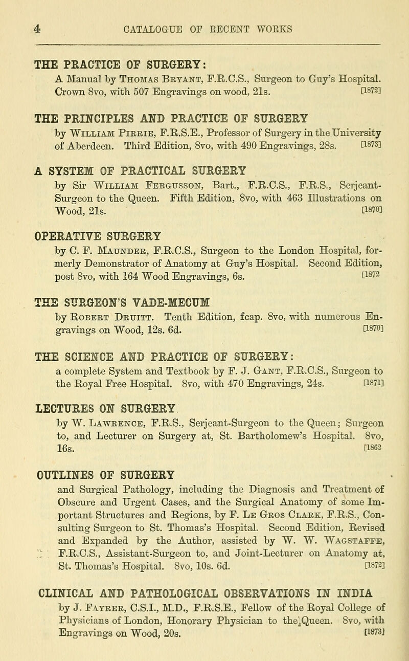 THE PRACTICE OF SURGERY: A Manual by Thomas Bryant, F.R.C.S., Surgeon to Guy's Hospital. Crown 8vo, with 507 Engravings on wood, 21s. [}%7%] THE PRINCIPLES AND PRACTICE OF SURGERY by William Pirrie, F.R.S.E., Professor of Surgery in the University of Aberdeen. Third Edition, 8vo, with 490 Engravings, 28s. t1873l A SYSTEM OF PRACTICAL SURGERY by Sir William Fergtjsson, Bart., F.R.C.S., F.R.S., Serjeant- Surgeon to the Queen. Fifth Edition, 8vo, with 463 Illustrations on Wood, 21s. [WO] OPERATIVE SURGERY by C. F. Maunder, F.R.C.S., Surgeon to the London Hospital, for- merly Demonstrator of Anatomy at Guy's Hospital. Second Edition, post 8vo, with 164 Wood Engravings, 6s. t187a THE SURGEON'S VADE-MECUM by Robert Drtjitt. Tenth Edition, fcap. 8vo, with numerous En- gravings on Wood, 12s. 6d. t1870] THE SCIENCE AND PRACTICE OF SURGERY: a complete System and Textbook by F. J. Gant, F.R.O.S., Surgeon to the Royal Free Hospital. 8vo, with 470 Engravings, 24s. d87i] LECTURES ON SURGERY by W. Lawrence, F.R.S., Serjeant-Surgeon to the Queen; Surgeon to, and Lecturer on Surgery at, St. Bartholomew's Hospital. 8vo, 16s. Ei«» OUTLINES OF SURGERY and Surgical Pathology, including the Diagnosis and Treatment of Obscure and Urgent Cases, and the Surgical Anatomy of some Im- portant Structures and Regions, by F. Le Gros Clark, F.R.S., Con- sulting Surgeon to St. Thomas's Hospital. Second Edition, Revised and Expanded by the Author, assisted by W. W. Wagstaffe, ['I F.R.C.S., Assistant-Surgeon to, and Joint-Lecturer on Anatomy at, St. Thomas's Hospital. 8vo, 10s. 6d. D«I*1 CLINICAL AND PATHOLOGICAL OBSERVATIONS IN INDIA by J. Fatrer, C.S.I., M.D., F.R.S.E., Fellow of the Royal CoUege of Physicians of London, Honorary Physician to the^Queen. Svo, with Engravings on Wood, 20s. P873J