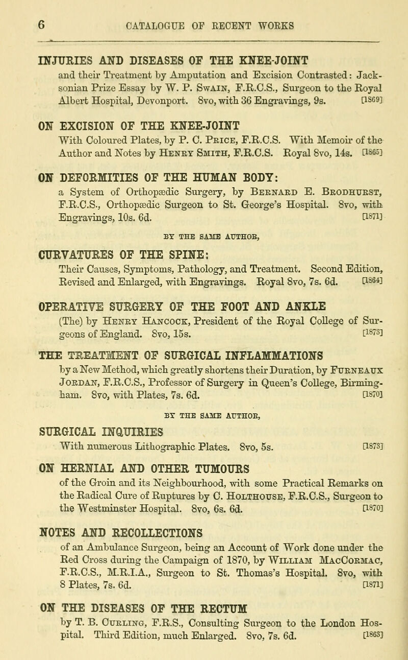 INJURIES AND DISEASES OF THE KNEE-JOINT and their Treatment by Amputation and Excision Contrasted: Jack- sonian Prize Essay by W. P. Swain, F.R.C.S., Surgeon to the Royal Albert Hospital, Devonport. 8vo, with 36 Engravings, 9s. P-S69] ON EXCISION OF THE KNEE-JOINT With Coloured Plates, by P. C. Price, F.R.C.S. With Memoir of the Author and Notes by Henry Smith, F.R.C.S. Royal 8vo, 14s. B865] ON DEFORMITIES OF THE HUMAN BODY: a System of Orthopaedic Sui-gery, by Bernard E. Brodhurst, F.R.C.S., Orthopaedic Surgeon to St. George's Hospital. 8vo, with Engravings, 10s. 6d. t1871! BY THE SAME ATJTHOE, CURVATURES OF THE SPINE: Their Causes, Symptoms, Pathology, and Treatment. Second Edition, Revised and Enlarged, with Engravings. Royal Svo, 7s. 6d. C1864] OPERATIVE SURGERY OF THE FOOT AND ANKLE (The) by Henry Hancock:, President of the Royal College of Sur- geons of England. Svo, 15s. C1873l THE TREATMENT OF SURGICAL INFLAMMATIONS by a New Method, which greatly shortens their Duration, by Ftjrne aux Jordan, F.R.C.S., Professor of Surgery in Queen's College, Binning ham. 8vo, with Plates, 7s. 6d. B87Q1 BX THE SAME AtTTHOE, SURGICAL INQUIRIES With numerous Lithographic Plates. Svo, 5s. 0873] ON HERNIAL AND OTHER TUMOURS of the Groin and its Neighbourhood, with some Practical Remarks on the Radical Cure of Ruptures by C. Holthouse, F.R.C.S., Surgeon to the Westminster Hospital. 8vo, 6s. 6d. t18™} NOTES AND RECOLLECTIONS of an Ambulance Surgeon, being an Account of Work done under the Red Cross during the Campaign of 1870, by William MacCormac, F.R.C.S., M.R.I.A., Surgeon to St. Thomas's Hospital. 8vo, with S Plates, 7s. 6d. [Wi] ON THE DISEASES OF THE RECTUM by T. B. Curling, F.R.S., Consulting Surgeon to the London Hos- pital. Third Edition, much Enlarged. Svo, 7s. 6d. t18633