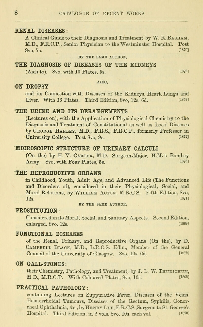 RENAL DISEASES: A Clinical Guide to their Diagnosis and Treatment by W. E. Basham, M.D., F.R.C.P., Senior Physician to the Westminster Hospital. Post 8vo, 7s. , [1870] BY THE SAME AUTHOB, THE DIAGNOSIS OF DISEASES OF THE KIDNEYS (Aids to). 8vo, with 10 Plates, 5s. BW*I AISO, ON DROPSY and its Connection with Diseases of the Kidneys, Heart, Lungs and Liver. With 16 Plates. Third Edition, 8vo, 12s. 6d. [I86*] THE URINE AND ITS DERANGEMENTS (Lectures on), with the Application of Physiological Chemistry to the Diagnosis and Treatment of Constitutional as well as Local Diseases by George Harley, M.D., F.R.S., F.R.C.P., formerly Professor in University College. Post 8vo, 9s. [1872] MICROSCOPIC STRUCTURE OF URINARY CALCULI (On the) by H. Y. Carter, M.D., Surgeon-Major, H.M.'s Bombay Army. 8vo, with Four Plates, 5s. [1873] THE REPRODUCTIVE ORGANS in Childhood, Youth, Adult Age, and Advanced Life (The Functions and Disorders of), considered in their Physiological, Social, and Moral Relations, by William Acton, M.R.C.S. Fifth Edition, 8vo, 12s. [1871] BY THE SAME AUTHOR, PROSTITUTION: Considered in its Moral, Social, and Sanitary Aspects. Second Edition, enlarged, 8vo, 12s. [1869] FUNCTIONAL DISEASES of the Renal, Urinary, and Reproductive Organs (On the), by D. Campbell Black, M.D., L.R.C.S. Edin., Member of the General Council of the University of Glasgow. 8vo, 10s. 6d. [1872] ON GALL-STONES: their Chemistry, Pathology, and Treatment, by J. L. W. Thudichum, M.D., M.R.C.P. With Coloured Plates, Svo, 10s. D86«] PRACTICAL PATHOLOGY: containing Lectures on Suppurative Fever, Diseases of the Yeins, Haemorrhoidal Tumours, Diseases of the Rectum, Syphilis, Gonor- rheal Ophthalmia, &c, by Henry Lee, F.R.CS.,Surgeon to St. George's Hospital. Third Edition, in 2 vols. Svo, 10s. each vol. Ci870i