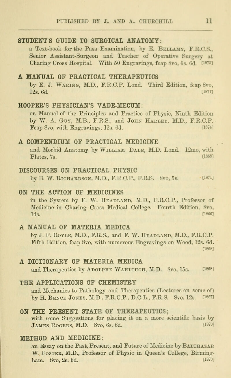 STUDENT'S GUIDE TO SURGICAL ANATOMY: a, Text-Look for the Pass Examination, Ly E. Bellamy, F.R.' Senior Assistant-Surgeon and Teacher of Operative Burgery at Charing Cross Hospital. With 50 Engravings, fcap 8vo, 6s. 6d. [1873] A MANUAL OF PRACTICAL THERAPEUTICS Ly E. J. Waring, M.D., F.R.C.P. Lond. Third Edition, fcap 8vo, 12s. 6d. [1871] HOOPER'S PHYSICIAN'S VADE-MECUM: or, Manual of the Principles and Practice of Physic, Ninth Edition Ly W. A. Guy, M.B., F.R.S., and John Harley, M.D., F.R.C.P. Fcap 8vo, with Engravings, 12s. 6d. C18741 A COMPENDIUM OF PRACTICAL MEDICINE and Morhid Anatomy Ly William Dale, M.D. Lond. 12nio, with Plates, 7s. [1868] DISCOURSES ON PRACTICAL PHYSIC Ly B. W. Richardson, M.D., F.R.C.P., F.R.S. Svo, 5s. ON THE ACTION OF MEDICINES in the System Ly F. W. Headland, M.D., F.R.C.P., Professor of Medicine in Charing Cross Medical College. Fourth Edition, Svo. 14s. [1866] A MANUAL OF MATERIA MEDICA Ly J. F. Royle, M.D., F.R.S., and F. W. Headland, M.D., F.R.C.P. Fifth Edition, fcap Svo, with numerous Engravings on Wood, 12s. 6d. Q86S] A DICTIONARY OF MATERIA MEDICA and Therapeutics Ly Adolphe Wahltuch, M.D. Svo, 15s. [is6Sl THE APPLICATIONS OF CHEMISTRY and Mechanics to Pathology and Therapeutics (Lectures on some of) Ly H. Bence Jones, M.D., F.R.C.P, D.C.L., F.R.S. Svo. 12s. [1887] ON THE PRESENT STATE OF THERAPEUTICS; with some Suggestions for placing it on a more scientific basis Ly James Rogers, M.D. Svo, 6s. 6d. METHOD AND MEDICINE: an Essay on the Past, Present, and Future of Medicine by Balthazar W. Foster, M.D., Professor of Physic in Queen's College, Birming- ham. Svo, 2s. 6d. WW