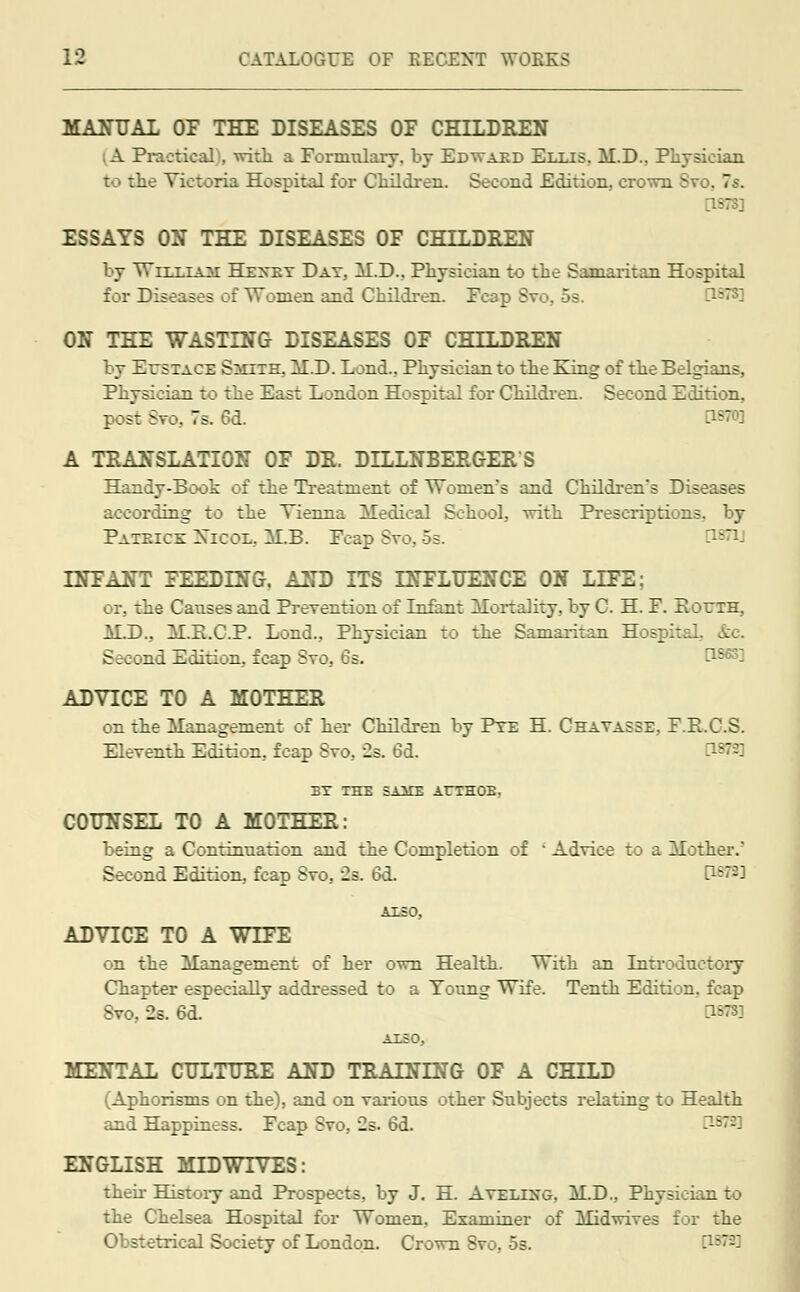 MANUAL OP THE DISEASES OF CHILDREN A Practical), with a Formulary, by Edwaed Ellis. M.D., Physician to the Victoria Hospital for Children. Second Edition., crown Sro. 7s. ESSAYS ON THE DISEASES OF CHILDREN by William Hexey Day, M.D., Physician to the Samaritan Hospital for Diseases of Women and Children. Fcap Svo, 5s. ON THE WASTING DISEASES OF CHILDREN by Eustace Smite. M.D. Lond., Physician to the King of the Belgians, Physician to the East London Hospital for Children. Second Edition, post Svo. 7s. 6d. A TRANSLATION OF DR. DILLNBERGERS Handy-Book of the Treatment of Women's and Children's Diseases according to the Vienna Aledieal School, with Prescriptions, by Pateice Xicol, ALB. Fcap Svo, 5s. '- INFANT FEEDING, AND ITS INFLUENCE ON LIFE; or, the Causes and Prevention of Infant Alortality, by C. H. F. Eoeth, MJ).. ALE.C.P. Lond., Physician to the Samaritan Hospital, Ac Second Edition, fcap Svo, 6s. \\S6S] ADVICE TO A MOTHER on the Management of her Children by Pye H. Chayasse, F.E.C.S. Eleventh Edition, fcap Svo, 2s. 6d. EY THE SAME At~THOB, COUNSEL TO A MOTHER: being a Continuation and the Completion of ' Advice to a Mother/ Second Edition, fcap Svo, 2s. 6d. P«W3 ALSO, ADVICE TO A WIFE on the Management of her own Health. With an Introductory Chapter especially addressed to a Toung Wife. Tenth Edition, fcap Svo, 2s. 6d. ^3: ALSO, MENTAL CULTURE AND TRAINING OF A CHILD (Aphorisms on the), and on various other Subjects relating to Health and Happiness. Fcap Svo, 2s. 6d. ENGLISH MIDWTVES: then History and Prospects, by J. H. Avelixg. M.D., Physician to the Chelsea Hospital for Women, Examiner of Midwives for the Obstetrical Society of London. Crown Svo. os. -