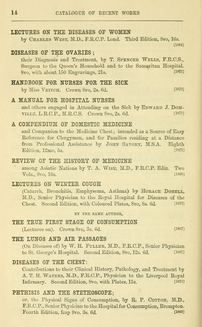 LECTURES ON THE DISEASES OF WOMEN by Charles West, M.D., F.R.C.P. Lond. Third Edition, 8vo, 16s. [1864] DISEASES OF THE OVARIES ; their Diagnosis and Treatment, by T. Spencer Wells, F.R.C.S., Surgeon to the Queen's Household and to the Samaritan Hospital. 8vo, with about 150 Engravings, 21s. P8?2] HANDBOOK FOR NURSES FOR THE SICK by Miss Yeitch. Crown Svo, 2s. 6d. CL8703 A MANUAL FOR HOSPITAL NURSES and others engaged in Attending on the Sick by Edward J. Dom- ville, L.R.C.P., M.R.O.S. Crown 8vo, 2s. 6d. DMA A COMPENDIUM OF DOMESTIC MEDICINE and Companion to the Medicine Chest; intended as a Source of Easy Reference for Clergymen, and for Families residing at a Distance from Professional Assistance by John Savory, M.S.A. Eighth Edition, 12mo, 5s. [1871] REVIEW OF THE HISTORY OF MEDICINE among Asiatic Nations by T. A. Wise, M.D., F.R.C.P. Edin. Two Vols., 8vo, 16s. [1868] LECTURES ON WINTER COUGH (Catarrh, Bronchitis, Emphysema, Asthma) by Horace Dobell, M.D., Senior Physician to the Royal Hospital for Diseases of the Chest. Second Edition, with Coloured Plates, 8vo, 8s. 6d. C18?2] BY THE SAME ATTTHOE, THE TRUE FIRST STAGE OF CONSUMPTION (Lectures on). Crown 8vo, os. 6d. [1867] THE LUNGS AND AIR PASSAGES (On Diseases of) by W. H. Fuller, M.D., F.R.C.P., Senior Physician to St. George's Hospital. Second Edition, 8vo, 12s. 6d. [1S67] DISEASES OF THE CHEST: Contributions to their Clinical History, Pathology, and Treatment by A. T. H. Waters, M.D., F.R.C.P., Physician to the Liverpool Royal Infirmary. Second Edition, Svo, with Plates, 15s. [1873] PHTHISIS AND THE STETHOSCOPE; or, the Physical Signs of Consumption, by R. P. Cotton, M.D., F.R.C.P., Senior Physician to the Hospital for Consumption, Brompton. Fourth Edition, fcap Svo, 3s. 6d. P869]