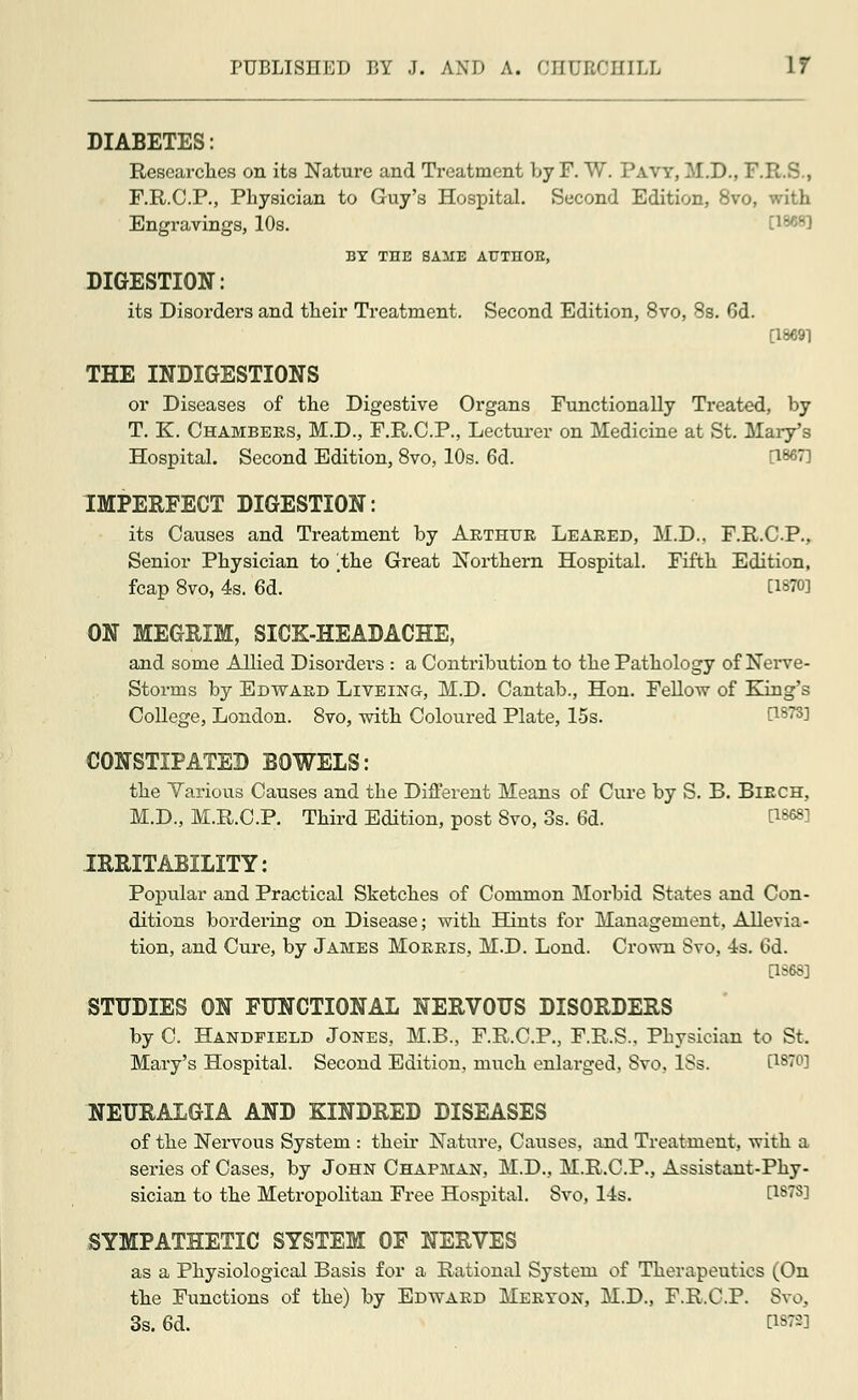 DIABETES: Researches on its Nature and Treatment by F. W. Pavy, M.D., F.R.S., F.R.C.P., Physician to Guy's Hospital. Second Edition, 8vo, with Engravings, 10s. !'' BY THE SAME AUTHOB, DIGESTION: its Disorders and their Treatment. Second Edition, 8vo, 8s. 6d. [18691 THE INDIGESTIONS or Diseases of the Digestive Organs Functionally Treated, by T. K. Chambers, M.D., F.R.C.P., Lecturer on Medicine at St. Mary's Hospital. Second Edition, 8vo, 10s. 6d. [1867] IMPERFECT DIGESTION: its Causes and Treatment by Arthur Leared, M.D.. F.R.C.P., Senior Physician to the Great Northern Hospital. Fifth Edition, fcap 8vo, 4s. 6d. Ciwaj ON MEGRIM, SICK-HEADACHE, and some Allied Disorders : a Contribution to the Pathology of Nerve- Storms by Edward Liveing, M.D. Cantab., Hon. Fellow of King's College, London. 8vo, with Coloured Plate, 15s. CONSTIPATED BOWELS: the Yarious Causes and the Different Means of Cure by S. B. Birch, M.D., M.R.C.P. Third Edition, post 8vo, 3s. 6d. D868] IRRITABILITY: Popular and Practical Sketches of Common Morbid States and Con- ditions bordering on Disease; with Hints for Management, Allevia- tion, and Cure, by James Morris, M.D. Lond. Crown Svo, 4s. 6d. [1868] STUDIES ON FUNCTIONAL NERVOUS DISORDERS by C. Handfield Jones, M.B., F.R.C.P., F.R.S., Physician to St. Mary's Hospital. Second Edition, much enlarged, Svo, 18s. t1870] NEURALGIA AND KINDRED DISEASES of the Nervous System : their Nature, Causes, and Treatment, with a series of Cases, by John Chapman, M.D., M.R.C.P., Assistant-Phy- sician to the Metropolitan Free Hospital. Svo, 14s. [187S] SYMPATHETIC SYSTEM OF NERVES as a Physiological Basis for a Rational System of Therapeutics (On the Functions of the) by Edward Meryon, M.D., F.R.C.P. Svo, 3s. 6d. C1878]