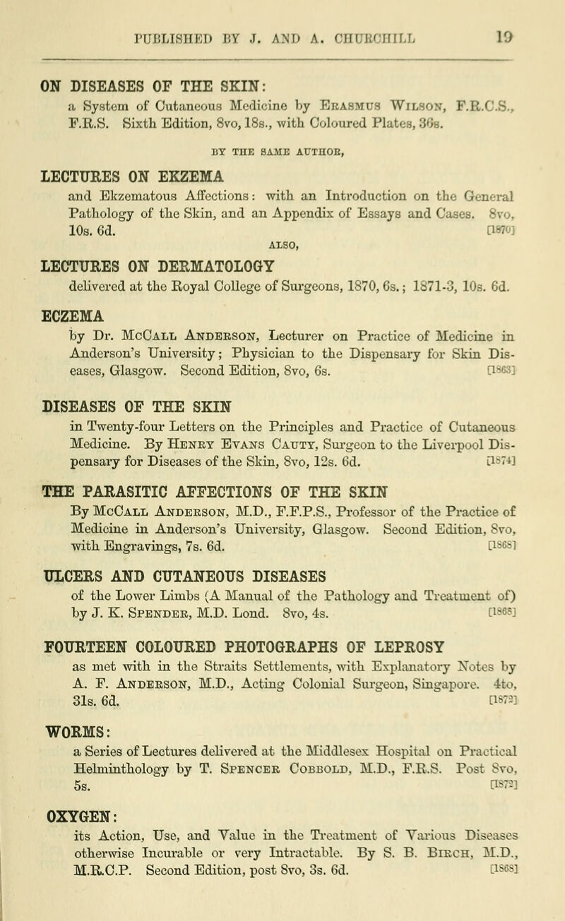ON DISEASES OF THE SKIN: a System of Cutaneous Medicine by Erasmus Wil^ F.R.S. Sixth Edition, 8vo, 18s., with Coloured Plates, 36s. BY THE SAME ATJTEOE, LECTURES ON EKZEMA and Ekzematous Affections: with an Introduction on the General Pathology of the Skin, and an Appendix of Essays and Cases. 10s. 6d. OWO] ALSO, LECTURES ON DERMATOLOGY delivered at the Royal College of Surgeons, 1870, 6s.; 1871-3, 10s. Gd. ECZEMA by Dr. McCall Anderson, Lecturer on Practice of Medicine in Anderson's University; Physician to the Dispensary for Skin Dis- eases, Glasgow. Second Edition, 8vo, 6s. 0863] DISEASES OF THE SKIN in Twenty-four Letters on the Principles and Practice of Cutaneous Medicine. By Henry Evans Caxjty, Surgeon to the Liverpool Dis- pensary for Diseases of the Skin, Svo, 12s. 6d. [1874] THE PARASITIC AFFECTIONS OF THE SKIN By McCall Anderson, M.D., F.F.P.S., Professor of the Practice of Medicine in Anderson's University, Glasgow. Second Edition, Svo, with Engravings, 7s. 6d. [18681 ULCERS AND CUTANEOUS DISEASES of the Lower Limbs (A Manual of the Pathology and Treatment of) by J. K. Spender, M.D. Lond. Svo, 4s. EW FOURTEEN COLOURED PHOTOGRAPHS OF LEPROSY as met with in the Straits Settlements, with Explanatory Notes by A. F. Anderson, M.D., Acting Colonial Surgeon, Singapore. 4to, 31s. 6d. [i*-J WORMS: a Series of Lectures delivered at the Middlesex Hospital on Practical Helminthology by T. Spencer Cobbold, M.D., F.R.S. Post Svo. 5s. OXYGEN: its Action, Use, and Value in the Treatment of Various Diseases otherwise Incurable or very Intractable. By S. B. Birch, M.D., M.R.C.P. Second Edition, post Svo, 3s. 6d.