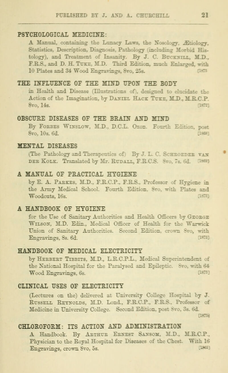 PSYCHOLOGICAL MEDICDTE: A Manual, containing the Lunacy Laws, the Nosology, Etiology, Stati-tks. Description, Diagnosis, Pathology gy), and Treatment of Insanity. By J. C. Bccexill, M.D.. F.R.S.. and D. H. Teke. M.D. Third Edition, warn jed, with 10 Plates and 34 Wood Engravings, - THE INFLUENCE 0E THE MEND UPON THE BODY in Health and Disease (LLlustr elucidate Action of the Imagination, by Daniel Hack Tcxe, 1LD., M.R.C.P. 8vo, 14s. OBSCURE DISEASES OF THE BRATS AND MEND By Foebes Wixslow. M.D.. D.C.L. <~ 8vo, 10s. 6d. MENTAL DISEASES The Pathology and Therapeuti zoedex vix dee Hole. Translated by Mr. Red alt, I' . L 3=*»3 A MANUAL OF PRACTICAL HYGIENE byE. A. Paeezs. M.D.. F.R.C.P.. 1 _ ae in the Army Medical SchooL Fourth and Woodeufe, 1 A HANDBOOK OF HYGIEffE for the Use of Sanitary Authorities and Health C Wrxscnr, M.D. Edin.. Med .: Health -rkk Union of Sanitary Antii aril - n i Engravings. Ss. 6d. HANDBOOK OF MEDICAL ELECTRICITY by Heebeet Tebbits. M.D.. L.K.C.P.L . Medical Superintender: the National Hospital for the E md Snflept E :'a 64 TV; od Engravings, 6s. CLINICAL USES OF ELECTRICITY (Lectures on the) delivered at Dnwearsitj ge RrssELE EzT-r;ir<. M.D. Land., F.R.C.P.. F.R.S.. Profex Medicine in University Cofleg Second Edi o ;post $ 3. od. CHLOROFORM: ITS ACTION AND ADMINISTRATION A Handbook. By Aeihee Bbhssi S&be IIE.C.P.. Physician to the Royal Hospital for Di&BK With 16 Engravings, crown Svc. . s