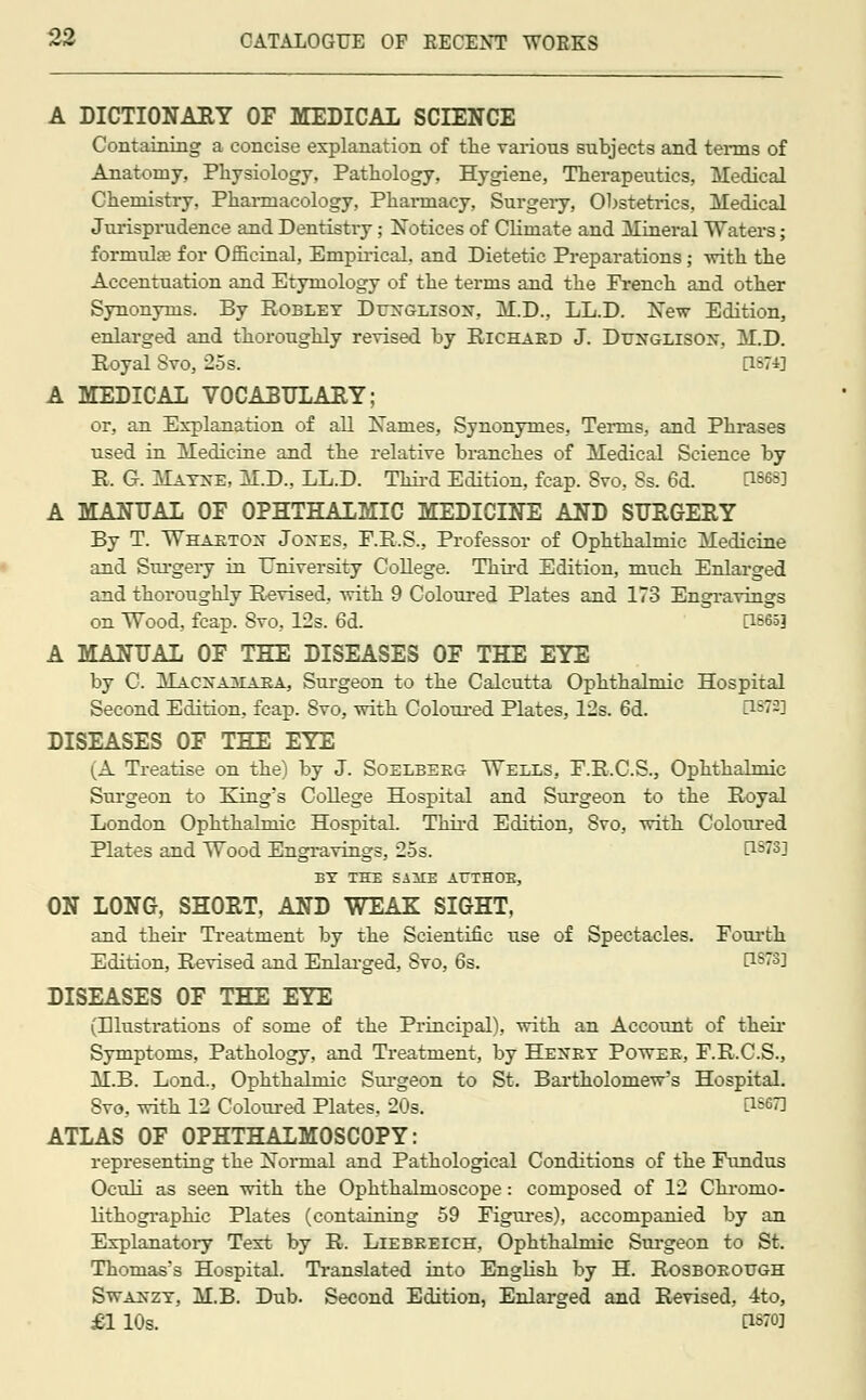 A DICTIONARY OF MEDICAL SCIENCE Containing a concise explanation of the various subjects and terms of Anatomy, Physiology, Pathology, Hygiene, Therapeutics, Medical Chemistry. Pharmacology, Pharmacy, Surgery, Obstetrics, Medical Jurisprudence and Dentistry; Notices of Climate and Mineral Waters; formula? for Officinal, Empirical, and Dietetic Preparations ; -with the Accentuation and Etymology of the terms and the French and other Synonyms. By Robley Duxglison, M.D., LL.D. New Edition, enlarged and thoroughly revised by Richard J. Dttnglisox, M.D. Eoyal Svo, 25s. [1874] A MEDICAL VOCABULARY; or, an Explanation of all Names, Synonymes, Terms, and Phrases used in Medicine and the relative branches of Medical Science by E. G. Mayxe, M.D., LL.D. Third Edition, fcap. Svo, 8s. 6d. [1868] A MANUAL OF OPHTHALMIC MEDICINE AND SURGERY By T. Whaeton Jones, F.R.S., Professor of Ophthalmic Medicine and Surgery in University College. Third Edition, much Enlarged and thoroughly Revised, with 9 Coloured Plates and 173 Engravings on Wood, fcap. Svo, 12s. 6d. [1865] A MANUAL OF THE DISEASES OF THE EYE by C. Macnaalara, Surgeon to the Calcutta Ophthalmic Hospital Second Edition, fcap. Svo, with Coloured Plates, 12s. 6d. 0W3] DISEASES OF THE EYE (A Treatise on the) by J. Soelbeeg Wells, F.R.C.S., Ophthalmic Surgeon to King's College Hospital and Surgeon to the Royal London Ophthalmic Hospital. Third Edition, Svo, with Coloured Plates and Wood Engravings, 25s. l15''3] BY THE SillE ArTHOE, ON LONG, SHORT, AND WEAK SIGHT, and their Treatment by the Scientific use of Spectacles. Fourth Edition, Revised and Enlarged, Svo, 6s. D-Sis^ DISEASES OF THE EYE (Elustrations of some of the Principal), with an Account of their Symptoms, Pathology, and Treatment, by Heney Powee, F.R.C.S., M.B. Lond., Ophthalmic Surgeon to St. Bartholomew's Hospital. Svo, with 12 Coloured Plates, 20s. [1567] ATLAS OF OPHTHALMOSCOPY: representing the Normal and Pathological Conditions of the Fundus Oculi as seen with the Ophthalmoscope : composed of 12 Chronio- lithographic Plates (containing 59 Figures), accompanied by an Explanatory Text by R. Liebeeich, Ophthalmic Surgeon to St. Thomas's Hospital. Translated into English by H. Rosboeottgh Swaxzy, M.B. Dub. Second Edition, Enlarged and Revised, 4to, £1 10s. [1870]