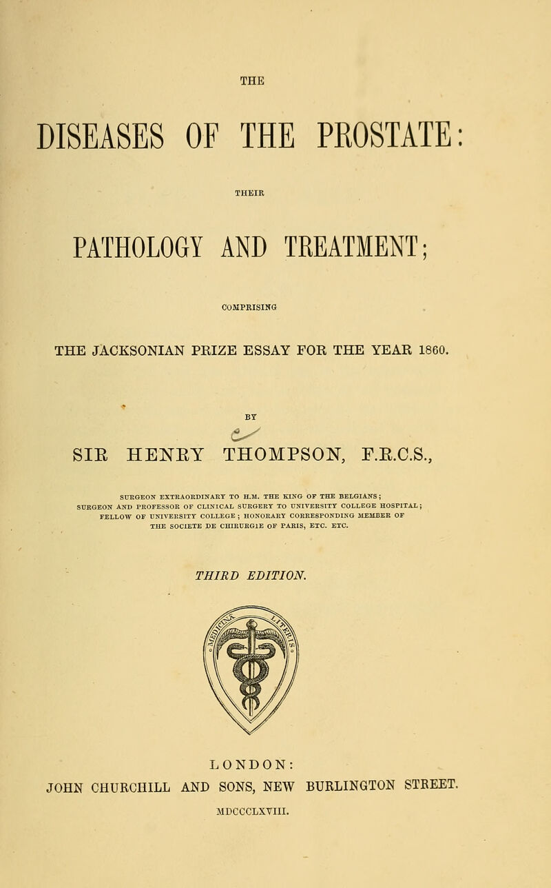 DISEASES OF THE PROSTATE: PATHOLOGY AND TREATMENT COMPRISING THE JACKSONIAN PRIZE ESSAY FOR THE YEAR 1860. SIE HENEY THOMPSON, F.E.C.S., SURGEON EXTRAORDINARY TO H.M. THE KING OF THE BELGIANS ; SURGEON AND PROFESSOR OF CLINICAL SURGERY TO UNIVERSITY COLLEGE HOSPITAL; FELLOW OF UNIVERSITY COLLEGE ; HONORARY CORRESPONDING MEMBER OF THE SOCIETE DE CHIRURG1E OF PARIS, ETC. ETC. THIRD EDITION. LONDON: JOHN CHURCHILL AND SONS, NEW BURLINGTON STREET. MDCCCLXYIII.