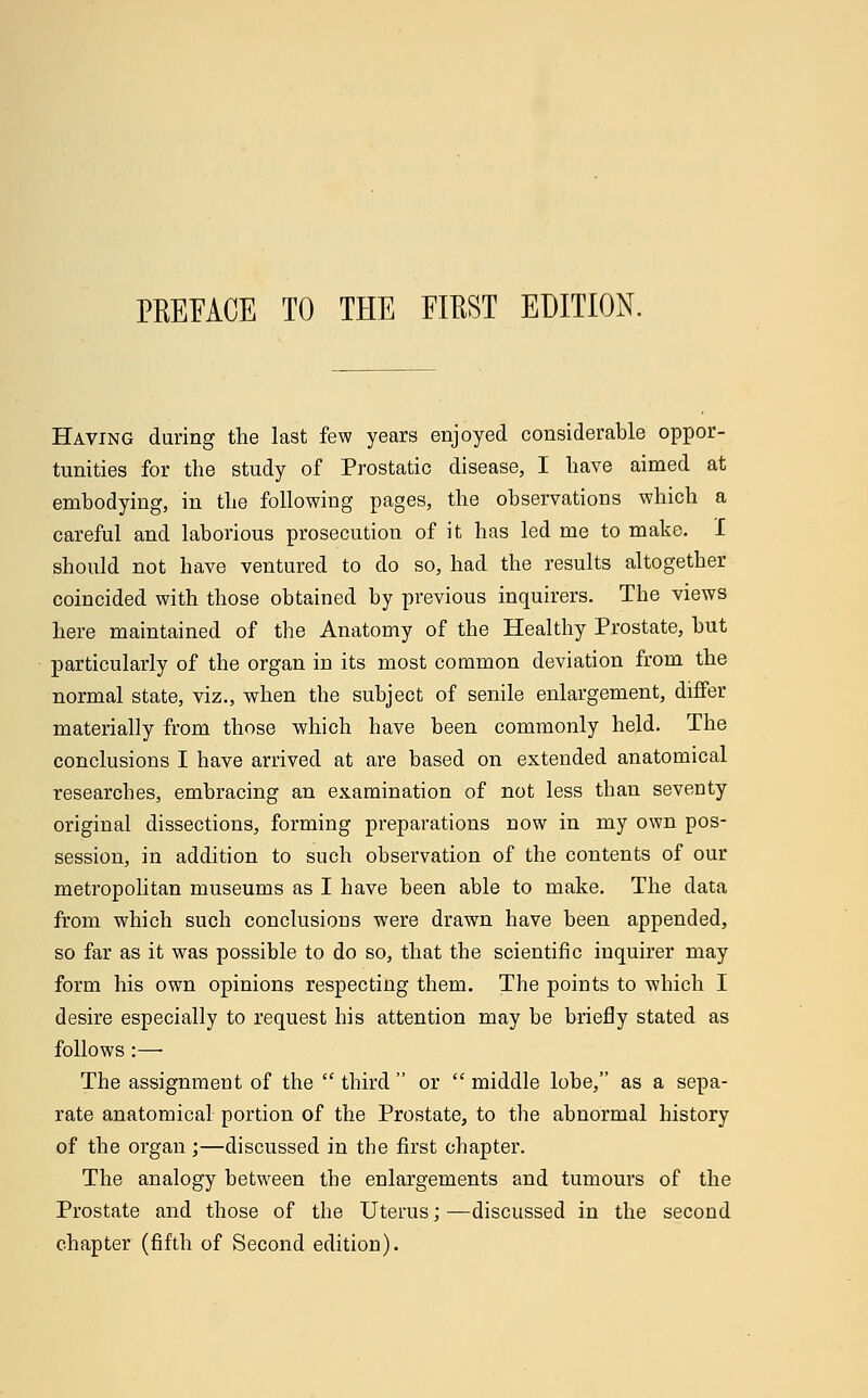 PREFACE TO THE EIEST EDITION. Having during the last few years enjoyed considerable oppor- tunities for the study of Prostatic disease, I have aimed at embodying, in the following pages, the observations which a careful and laborious prosecution of it has led me to make. I should not have ventured to do so, had the results altogether coincided with those obtained by previous inquirers. The views here maintained of the Anatomy of the Healthy Prostate, but particularly of the organ in its most common deviation from the normal state, viz., when the subject of senile enlargement, differ materially from those which have been commonly held. The conclusions I have arrived at are based on extended anatomical researches, embracing an examination of not less than seventy original dissections, forming preparations now in my own pos- session, in addition to such observation of the contents of our metropolitan museums as I have been able to make. The data from which such conclusions were drawn have been appended, so far as it was possible to do so, that the scientific inquirer may form his own opinions respecting them. The points to which I desire especially to request his attention may be briefly stated as follows :—■ The assignment of the  third  or  middle lobe, as a sepa- rate anatomical portion of the Prostate, to the abnormal history of the organ ;—discussed in the first chapter. The analogy between the enlargements and tumours of the Prostate and those of the Uterus; —discussed in the second chapter (fifth of Second edition).