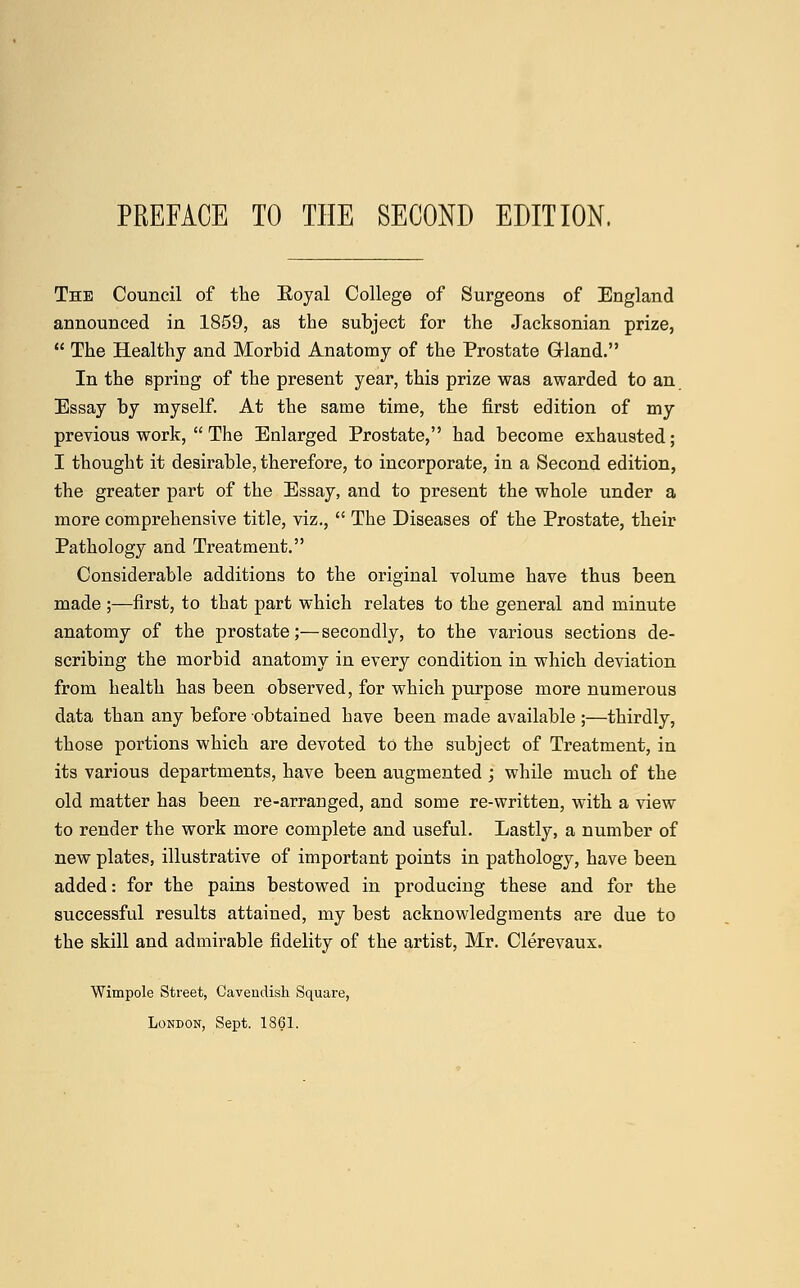 The Council of the Eoyal College of Surgeons of England announced in 1859, as the subject for the Jacksonian prize,  The Healthy and Morbid Anatomy of the Prostate Gland. In the spring of the present year, this prize was awarded to an Essay by myself. At the same time, the first edition of my previous work,  The Enlarged Prostate, had become exhausted; I thought it desirable, therefore, to incorporate, in a Second edition, the greater part of the Essay, and to present the whole under a more comprehensive title, viz.,  The Diseases of the Prostate, their Pathology and Treatment. Considerable additions to the original volume have thus been made ;—first, to that part which relates to the general and minute anatomy of the prostate;—secondly, to the various sections de- scribing the morbid anatomy in every condition in which deviation from health has been observed, for which purpose more numerous data than any before obtained have been made available ;—thirdly, those portions which are devoted to the subject of Treatment, in its various departments, have been augmented ; while much of the old matter has been re-arranged, and some re-written, with a view to render the work more complete and useful. Lastly, a number of new plates, illustrative of important points in pathology, have been added: for the pains bestowed in producing these and for the successful results attained, my best acknowledgments are due to the skill and admirable fidelity of the artist, Mr. Clerevaux. Wimpole Street, Cavendish Square, London, Sept. 1861.