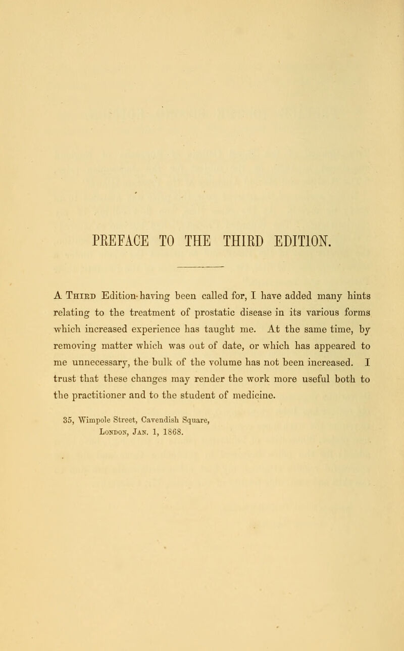 A Third Edition-having been called for, I have added many hints relating to the treatment of prostatic disease in its various forms which increased experience has taught me. At the same time, by removing matter which was out of date, or which has appeared to me unnecessary, the bulk of the volume has not been increased. I trust that these changes may render the work more useful both to the practitioner and to the student of medicine. 35, Wimpole Street, Cavendish Square, London, Jan. 1, 1868.