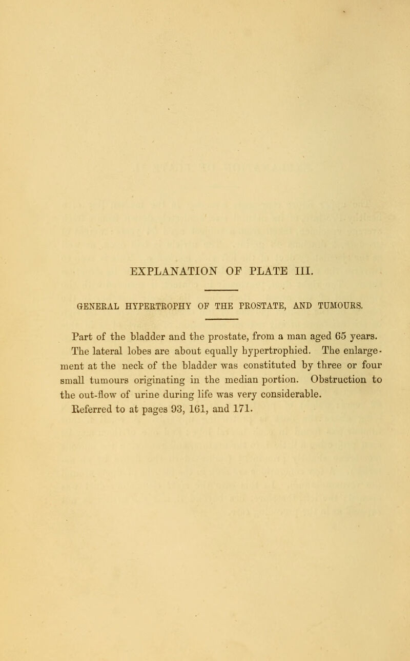 GENERAL HYPERTROPHY OF THE PROSTATE, AND TUMOURS. Part of the bladder and the prostate, from a man aged 65 years. The lateral lobes are about equally hypertrophied. The enlarge- ment at the neck of the bladder was constituted by three or four small tumours originating in the median portion. Obstruction to the out-flow of urine during life was very considerable. Referred to at pages 93, 161, and 171.