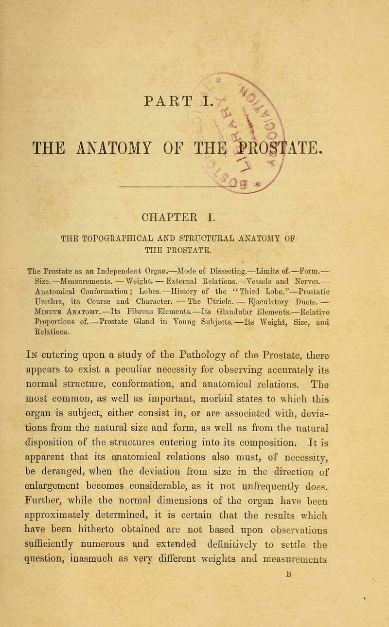 THE ANATOMY OF THE MOST > CHAPTER I. THE TOPOGRAPHICAL AND STRUCTURAL ANATOMY OF THE PROSTATE. The Prostate as an Independent Organ.—Mode of Dissecting.—Limits of.—Form.— Size.—Measurements.—Weight.—External Relations.—Vessels and Nerves.— Anatomical Conformation; Lobes.—History of the Third Lobe.—Prostatic Urethra, its Course and Character. — The Utricle. — Ejaculatory Ducts. — Minute Anatomy.—Its Fibrous Elements.—Its Glandular Elements.—Relative Proportions of.—Prostate Gland in Young Subjects.—Its Weight, Size, and Relations. In entering upon a study of the Pathology of the Prostate, there appears to exist a peculiar necessity for observing accurately its normal structure, conformation, and anatomical relations. The most common, as well as important, morbid states to which this organ is subject, either consist in, or are associated with, devia- tions from the natural size and form, as well as from the natural disposition of the structures entering into its composition. It is apparent that its anatomical relations also must, of necessity, be deranged, when the deviation from size in the direction of enlargement becomes considerable, as it not unfrequently does. Further, while the normal dimensions of the organ have been approximately determined, it is certain that the results which have been hitherto obtained are not based upon observations sufficiently numerous ajud extended definitively to settle the question, inasmuch as very different weights and measurements B