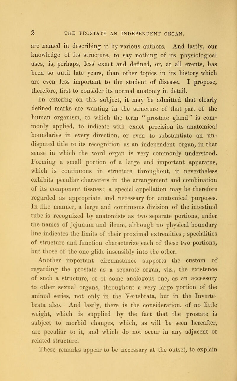 are named in describing it by various authors. And lastly, our knowledge of its structure, to say nothing of its physiological uses, is, perhaps, less' exact and defined, or, at all events, has been so until late years, than other topics in its history which are even less important to the student of disease. I propose, therefore, first to consider its normal anatomy in detail. In entering on this subject, it may be admitted that clearly defined marks are wanting in the structure of that part of the human organism, to which the term prostate gland is com- monly applied, to indicate with exact precision its anatomical boundaries in every direction, or even to substantiate an un- disputed title to its recognition as an independent organ, in that sense in which the word organ is very commonly understood. Forming a small portion of a large and important apparatus, which is continuous in structure throughout, it nevertheless exhibits peculiar characters in the arrangement and combination of its component tissues; a special appellation may be therefore regarded as appropriate and necessary for anatomical purposes. In like manner, a large and continuous division of the intestinal tube is recognized by anatomists as two separate portions, under the names oi' jejunum and ileum, although no physical boundary line indicates the limits of their proximal extremities; specialities of structure and function characterize each of these two portions, but those of the one glide insensibly into the other. Another important circumstance supports the custom of regarding the prostate as a separate organ, viz., the existence of such a structure, or of some analogous one, as an accessory to other sexual organs, throughout a very large portion of the animal series, not only in the Vertebrata, but in the Inverte- brata also. And lastly, there is the consideration, of no little weight, which is supplied by the fact that the prostate is subject to morbid changes, which, as will be seen hereafter, are peculiar to it, and which do not occur in any adjacent or related structure. These remarks appear to be necessary at the outset, to explain