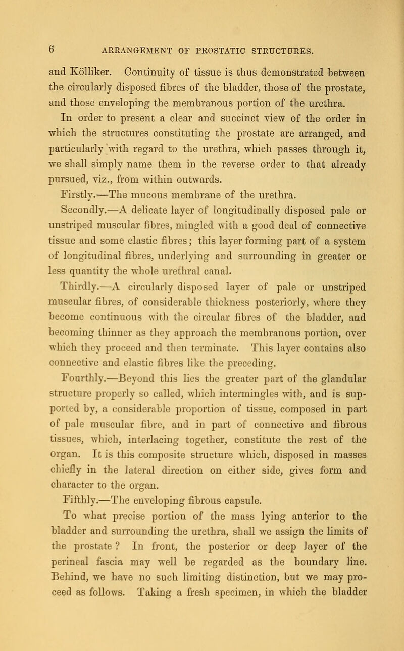 and Kolliker. Continuity of tissue is thus demonstrated between the circularly disposed fibres of the bladder, those of the prostate, and those enveloping the membranous portion of the urethra. In order to present a clear and succinct view of the order in which the structures constituting the prostate are arranged, and particularly with regard to the urethra, which passes through it, we shall simply name them in the reverse order to that already pursued, viz., from within outwards. Firstly.—The mucous membrane of the urethra. Secondly.—A delicate layer of longitudinally disposed pale or unstriped muscular fibres, mingled with a good deal of connective tissue and some elastic fibres; this layer forming part of a system of longitudinal fibres, underlying and surrounding in greater or less quantity the whole urethral canal. Thirdly.—A circularly disposed layer of pale or unstriped muscular fibres, of considerable thickness posteriorly, where they become continuous with the circular fibres of the bladder, and becoming thinner as they approach the membranous portion, over which they proceed and then terminate. This layer contains also connective and elastic fibres like the preceding. Fourthly.—Beyond this lies the greater part of the glandular structure properly so called, which intermingles with, aud is sup- ported by, a considerable proportion of tissue, composed in part of pale muscular fibre, and in part of connective and fibrous tissues, which, interlacing together, constitute the rest of the organ. It is this composite structure which, disposed in masses chiefly in the lateral direction on either side, gives form and character to the organ. Fifthly.—The enveloping fibrous capsule. To what precise portion of the mass lying anterior to the bladder and surrounding the urethra, shall we assign the limits of the prostate ? In front, the posterior or deep layer of the perineal fascia may well be regarded as the boundary line. Behind, we have no such limiting distinction, but we may pro- ceed as follows. Taking a fresh specimen, in which the bladder