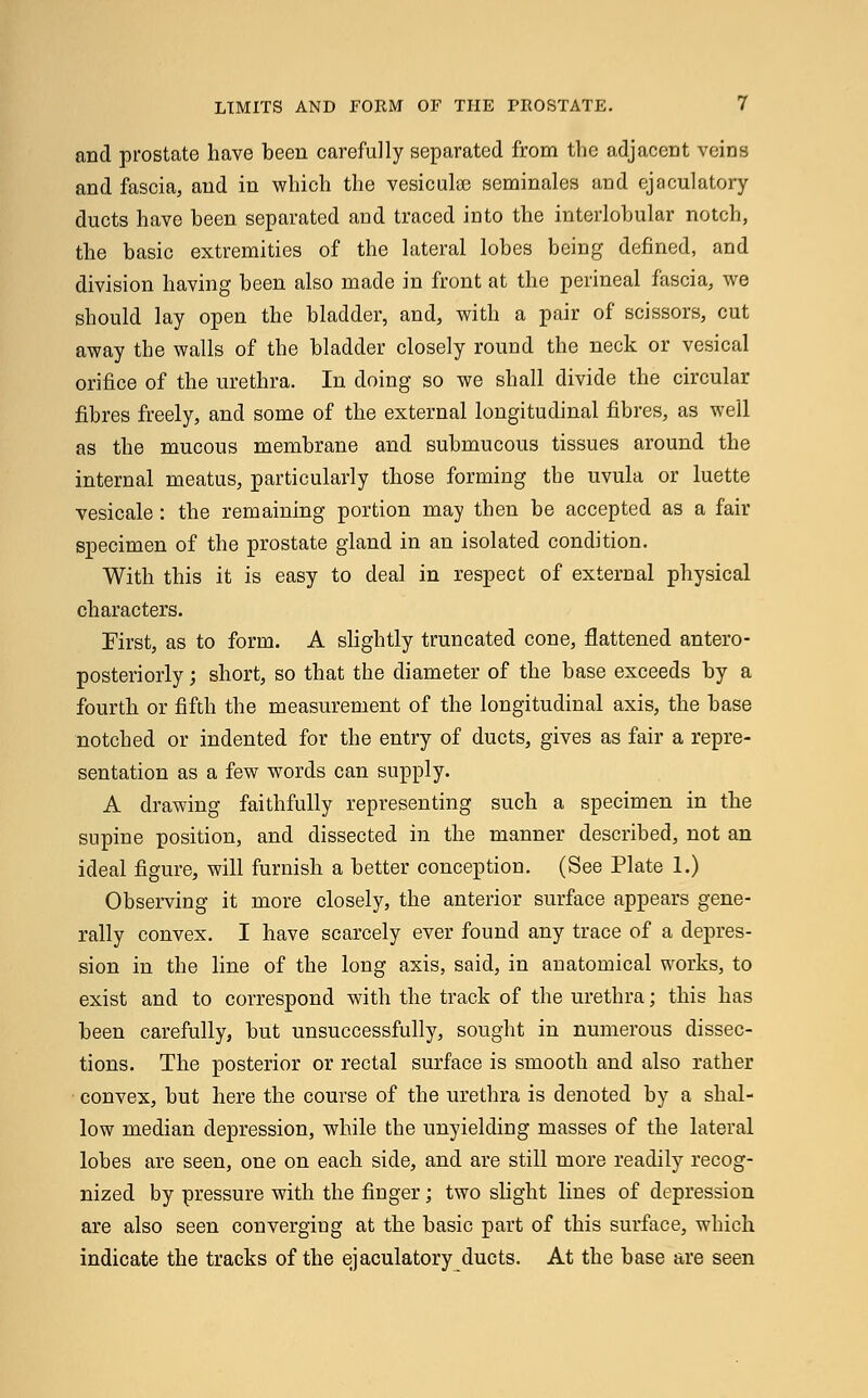 and prostate have been carefully separated from the adjacent veins and fascia, and in which the vesiculee seminales and ej a dilatory ducts have been separated and traced into the interlobular notch, the basic extremities of the lateral lobes being defined, and division having been also made in front at the perineal fascia, we should lay open the bladder, and, with a pair of scissors, cut away the walls of the bladder closely round the neck or vesical orifice of the urethra. In doing so we shall divide the circular fibres freely, and some of the external longitudinal fibres, as well as the mucous membrane and submucous tissues around the internal meatus, particularly those forming the uvula or luette vesicale: the remaining portion may then be accepted as a fair specimen of the prostate gland in an isolated condition. With this it is easy to deal in respect of external physical characters. First, as to form. A slightly truncated cone, flattened antero- posteriorly; short, so that the diameter of the base exceeds by a fourth or fifth the measurement of the longitudinal axis, the base notched or indented for the entry of ducts, gives as fair a repre- sentation as a few words can supply. A drawing faithfully representing such a specimen in the supine position, and dissected in the manner described, not an ideal figure, will furnish a better conception. (See Plate 1.) Observing it more closely, the anterior surface appears gene- rally convex. I have scarcely ever found any trace of a depres- sion in the line of the long axis, said, in anatomical works, to exist and to correspond with the track of the urethra; this has been carefully, but unsuccessfully, sought in numerous dissec- tions. The posterior or rectal surface is smooth and also rather ■ convex, but here the course of the urethra is denoted by a shal- low median depression, while the unyielding masses of the lateral lobes are seen, one on each side, and are still more readily recog- nized by pressure with the finger; two slight lines of depression are also seen converging at the basic part of this surface, which indicate the tracks of the ejaculatory ducts. At the base are seen