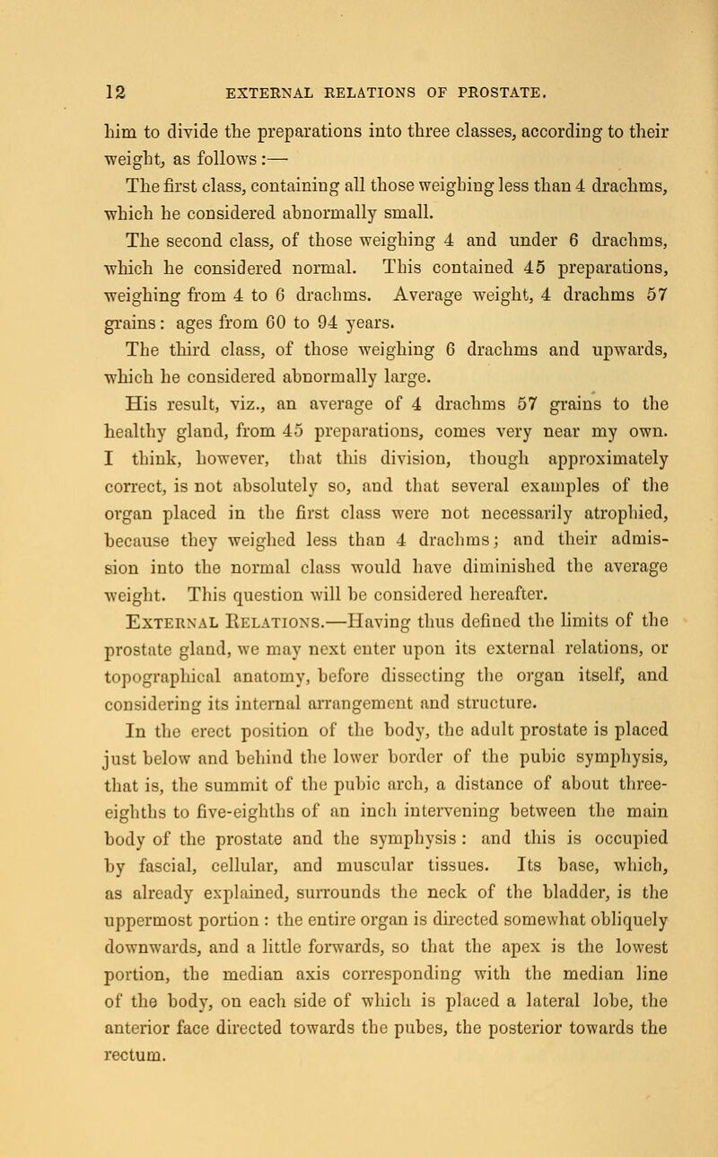 him to divide the preparations into three classes, according to their weight, as follows:— The first class, containing all those weighing less than 4 drachms, which he considered abnormally small. The second class, of those weighing 4 and under 6 drachms, which he considered normal. This contained 45 preparations, weighing from 4 to 6 drachms. Average weight, 4 drachms 57 grains: ages from 60 to 94 years. The third class, of those weighing 6 drachms and upwards, which he considered abnormally large. His result, viz., an average of 4 drachms 57 grains to the healthy gland, from 45 preparations, comes very near my own. I think, however, that this division, though approximately correct, is not absolutely so, and that several examples of the organ placed in the first class were not necessarily atrophied, because they weighed less than 4 drachms; and their admis- sion into the normal class would have diminished the average weight. This question will be considered hereafter. External Relations.—Having thus defined the limits of the prostate gland, we may next enter upon its external relations, or topographical anatomy, before dissecting the organ itself, and considering its internal arrangement and structure. In the erect position of the body, the adult prostate is placed just below and behind the lower border of the pubic symphysis, that is, the summit of the pubic arch, a distance of about three- eighths to five-eighths of an inch intervening between the main body of the prostate and the symphysis : and this is occupied by fascial, cellular, and muscular tissues. Its base, which, as already explained, surrounds the neck of the bladder, is the uppermost portion : the entire organ is directed somewhat obliquely downwards, and a little forwards, so that the apex is the lowest portion, the median axis corresponding with the median line of the body, on each side of which is placed a lateral lobe, the anterior face directed towards the pubes, the posterior towards the rectum.