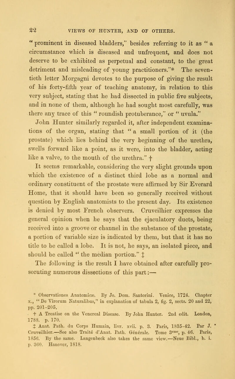  prominent in diseased bladders/' besides referring to it as  a circumstance which is diseased and unfrequent, and does not deserve to be exhibited as perpetual and constant, to the great detriment and misleading of young practitioners.* The seven- tieth letter Morgagni devotes to the purpose of giving the result of his forty-fifth year of teaching anatomy, in relation to this very subject, stating that he had dissected in public five subjects, and in none of them, although he had sought most carefully, was there any trace of this  roundish protuberance, or  uvula. John Hunter similarly regarded it, after independent examina- tions of the organ, stating that  a small portion of it (the prostate) which lies behind the very beginning of the urethra, swells forward like a point, as it were, into the bladder, acting like a valve, to the mouth of the urethra. f It seems remarkable, considering the very slight grounds upon which the existence of a distinct third lobe as a normal and ordinai*y constituent of the prostate were affirmed by Sir Everard Home, that it should have been so generally received without question by English anatomists to the present day. Its existence is denied by most French observers. Cruveilhier expresses the general opinion when he says that the ejaculatory ducts, being received into a groove or channel in the substance of the prostate, a portion of variable size is indicated by them, but that it has no title to be called a lobe. It is not, he says, an isolated piece, and should be called  the median portion. J The following is the result I have obtained after carefully pro- secuting numerous dissections of this part:— * Observations Anatomicse. By Jo. Dom. Santorini. Venice, 1724. Chapter x.,  De Virorum Naturalibus, in explanation of tabula 2, fig. 2, sects. 20 and 22, pp. 201-205. t A Treatise on the Venereal Disease. By John Hunter. 2nd edit. London, 1788. p. 170. J Anat. Path, du Corps Humain, livr. xvii. p. 3. Paris, 1835-42. Par J. Cruveilhier.—See also Traite d'Anat. Path. Generate. Tome 3eme, p. 46. Paris, 1856. By the same. Langenbeck also takes the same view.—Neue Bibl., b. i. p. 360. Hanover, 1818.