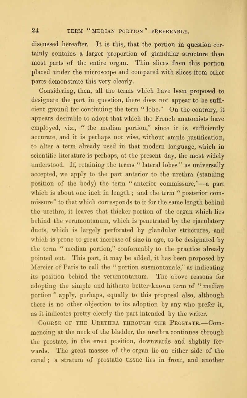 discussed hereafter. It is this, that the portion in question cer- tainly contains a larger proportion of glandular structure than most parts of the entire organ. Thin slices from this portion placed under the microscope and compared with slices from other parts demonstrate this very clearly. Considering, then, all the temis which have heen proposed to designate the part in question, there does not appear to he suffi- cient ground for continuing the term  lohe. On the contrary, it appears desirable to adopt that which the French anatomists have employed, viz.,  the median portion, since it is sufficiently accurate, and it is perhaps not wise, Avithout ample justification, to alter a term already used in that modern language, which in scientific literature is perhaps, at the present day, the most widely understood. If, retaining the terms  lateral lobes  as universally accepted, we apply to the part anterior to the urethra (standing position of the body) the term  anterior commissure,—a part which is about one inch in length ; and the term  posterior com- missure to that which corresponds to it for the same length behind the urethra, it leaves that thicker portion of the organ which lies behind the verumontanum, which is penetrated by the ejaculatory ducts, which is largely perforated by glandular structures, and which is prone to great increase of size in age, to be designated by the term  median portion, conformably to the practice already pointed out. This part, it may be added, it has been proposed by Mercier of Paris to call the  portion susmontanale, as indicating its position behind the verumontanum. The above reasons for adopting the simple and hitheito better-known term of ''median portion  apply, perhaps, equally to this proposal also, although there is no other objection to its adoption by any who prefer it, as it indicates pretty clearly the part intended by the writer. Course of the Urethra through the Prostate.—Com- mencing at the neck of the bladder, the urethra continues through the prostate, in the erect position, downwards and slightly for- wards. The great masses of the organ lie on either side of the canal; a stratum of prostatic tissue lies in front, and another