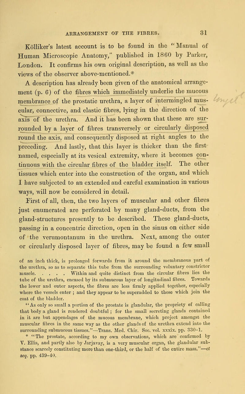 Kolliker's latest account is to be found in the Manual of Human Microscopic Anatomy, published in 18GO by Parker, London. It confirms his own original description, as well as the views of the observer above-mentioned.* A description has already been given of the anatomical arrange- ment (p. 6) of the fibres which immediately underlie the mucous memhrance of the prostatic urethra, a layer of intermingled mus- cular, connective, and elastic fibres, lying in the direction of the axis of the urethra. And it has been shown that these are sur- rounded by a layer of fibres transversely or circularly disposed round the axis, and consequently disposed at right angles to the preceding. And lastly, that this layer is thicker than the first- named, especially at its vesical extremity, where it becomes con- tinuous with the circular fibres of the bladder itself. The other tissues which enter into the construction of the organ, and which I have subjected to an extended and careful examination in various ways, will now be considered in detail. First of all, then, the two layers of muscular and other fibres just enumerated are perforated by many gland-ducts, from the gland-structures presently to be described. These gland-ducts, passing in a concentric direction, open in the sinus on either side of the verumontanum in the urethra. Next, among the outer or circularly disposed layer of fibres, may be found a few small of an inch thick, is prolonged forwards from it around the membranous part of the urethra, so as to separate this tube from the surrounding voluntary constrictor muscle Within and quite distinct from the circular fibres lies the tube of the urethra, encased by its submucous layer of longitudinal fibres. Towards the lower and outer aspects, the fibres are less firmly applied together, especially where the vessels enter ; and they appear to be superadded to those which join the coat of the bladder. As only so small a portion of the prostate is glandular, the propriety of calling that body a gland is rendered doubtful; for the small secreting glands contained in it are but appendages of the mucous membrane, which project amongst the muscular fibres in the same way as the other glands of the urethra extend into the surrounding submucous tissues.—Trans. Med. Chir. Soc. vol. xxxix. pp. 330-1. * The prostate, according to my own observations, which are confirmed by V. Ellis, and partly also by Jarjavay, is a very muscular organ, the glandular sub- stance scarcely constituting more than one-third, or the half of the entire mass.—et seq. pp. 439-40.