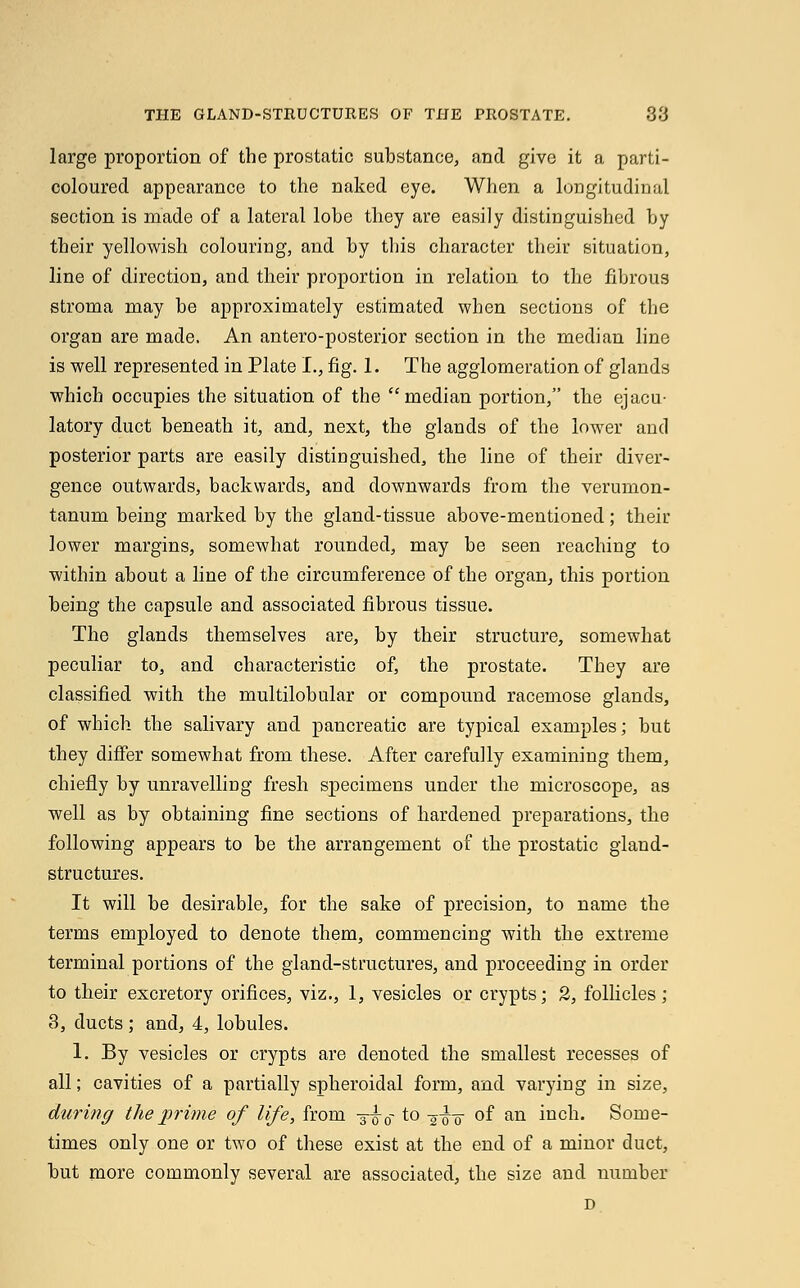 THE GLAND-STRUCTURES OF THE PROSTATE. 38 large proportion of the prostatic substance, and give it a parti- coloured appearance to the naked eye. When a longitudinal section is made of a lateral lobe they are easily distinguished by their yellowish colouring, and by this character their situation, line of direction, and their proportion in relation to the fibrous stroma may be approximately estimated when sections of the organ are made. An antero-posterior section in the median line is well represented in Plate I., fig. 1. The agglomeration of glands which occupies the situation of the median portion, the ejacu- latory duct beneath it, and, next, the glands of the lower and posterior parts are easily distinguished, the line of their diver- gence outwards, backwards, and downwards from the verumon- tanum being marked by the gland-tissue above-mentioned; their lower margins, somewhat rounded, may be seen reaching to within about a line of the circumference of the organ, this portion being the capsule and associated fibrous tissue. The glands themselves are, by their structure, somewhat peculiar to, and characteristic of, the prostate. They are classified with the multilobular or compound racemose glands, of which the salivary and pancreatic are typical examples; but they differ somewhat from these. After carefully examining them, chiefly by unravelling fresh specimens under the microscope, as well as by obtaining fine sections of hardened preparations, the following appears to be the arrangement of the prostatic gland- structures. It will be desirable, for the sake of precision, to name the terms employed to denote them, commencing with the extreme terminal portions of the gland-structures, and proceeding in order to their excretory orifices, viz., 1, vesicles or crypts; 2, follicles; 3, ducts ; and, 4, lobules. 1. By vesicles or crypts are denoted the smallest recesses of all; cavities of a partially spheroidal form, and varying in size, during the prime of life, from ■§-£■ 0- to -gfa of an inch. Some- times only one or two of these exist at the end of a minor duct, but more commonly several are associated, the size and number D