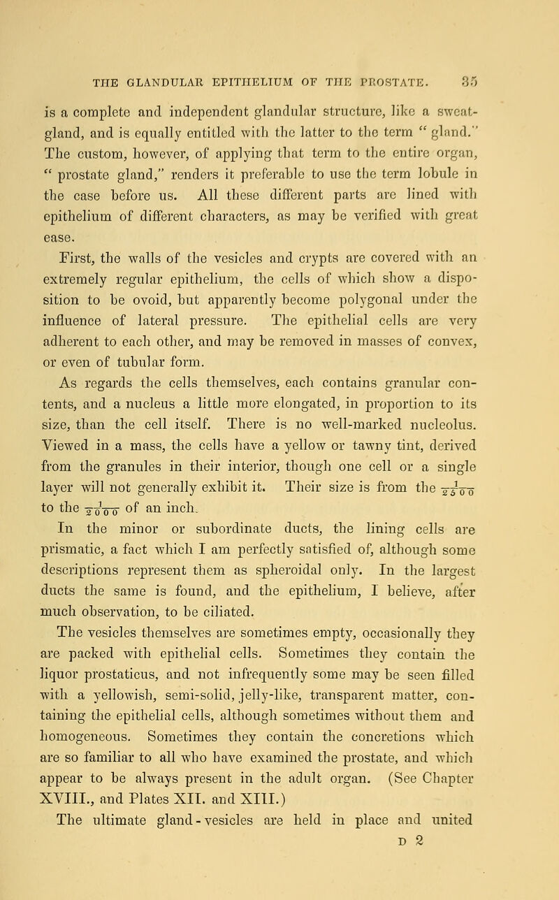 is a complete and independent glandular structure, like a sweat- gland, and is equally entitled with the latter to the term  gland. The custom, however, of applying that term to the entire organ,  prostate gland, renders it preferable to use the term lobule in the case before us. All these different parts are lined with epithelium of different characters, as may be verified with great ease. First, the walls of the vesicles and crypts are covered with an extremely regular epithelium, the cells of which show a dispo- sition to be ovoid, but apparently become polygonal under the influence of lateral pressure. The epithelial cells are very adherent to each other, and may be removed in masses of convex, or even of tubular form. As regards the cells themselves, each contains granular con- tents, and a nucleus a little more elongated, in proportion to its size, than the cell itself. There is no well-marked nucleolus. Viewed in a mass, the cells have a yellow or tawny tint, derived from the granules in their interior, though one cell or a single layer will not generally exhibit it. Their size is from the -^TWo to the -joVo °f an inch. In the minor or subordinate ducts, the lining cells are prismatic, a fact which I am perfectly satisfied of, although some descriptions represent them as spheroidal only. In the largest ducts the same is found, and the epithelium, I believe, after much observation, to be ciliated. The vesicles themselves are sometimes empty, occasionally they are packed with epithelial cells. Sometimes they contain the liquor prostaticus, and not infrequently some may be seen filled with a yellowish, semi-solid, jelly-like, transparent matter, con- taining the epithelial cells, although sometimes without them and homogeneous. Sometimes they contain the concretions which are so familiar to all who have examined the prostate, and which appear to be always present in the adult organ. (See Chapter XVIII., and Plates XII. and XIII.) The ultimate gland-vesicles are held in place and united d 2