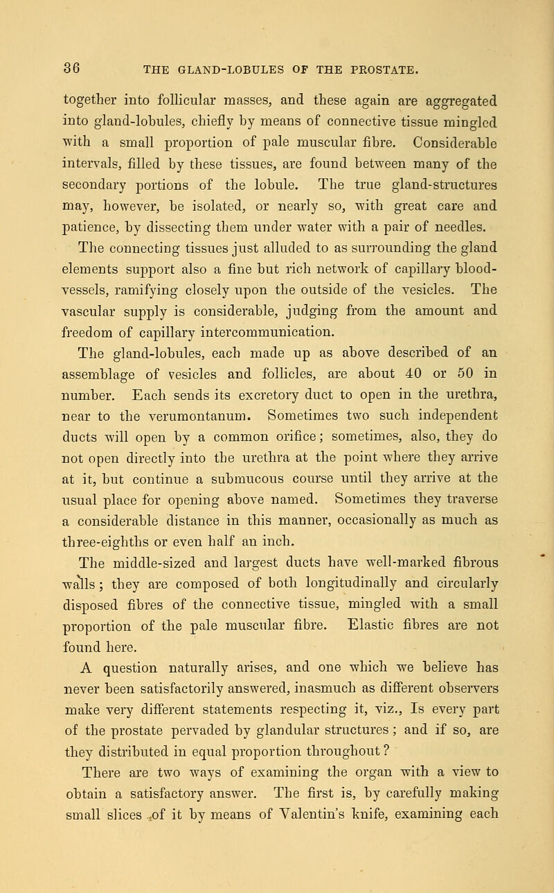 together into follicular masses, and these again are aggregated into gland-lobules, chiefly by means of connective tissue mingled with a small proportion of pale muscular fibre. Considerable intervals, filled by these tissues, are found between many of the secondary portions of the lobule. The true gland-structures may, however, be isolated, or nearly so, with great care and patience, by dissecting them under water with a pair of needles. The connecting tissues just alluded to as surrounding the gland elements support also a fine but rich network of capillary blood- vessels, ramifying closely upon the outside of the vesicles. The vascular supply is considerable, judging from the amount and freedom of capillary intercommunication. The gland-lobules, each made up as above described of an assemblage of vesicles and follicles, are about 40 or 50 in number. Each sends its excretory duct to open in the urethra, near to the verumontanum. Sometimes two such independent ducts will open by a common orifice; sometimes, also, they do not open directly into the urethra at the point where they arrive at it, but continue a submucous course until they arrive at the usual place for opening above named. Sometimes they traverse a considerable distance in this manner, occasionally as much as three-eighths or even half an inch. The middle-sized and largest ducts have well-marked fibrous walls ; they are composed of both longitudinally and circularly disposed fibres of the connective tissue, mingled with a small proportion of the pale muscular fibre. Elastic fibres are not found here. A question naturally arises, and one which we believe has never been satisfactorily answered, inasmuch as different observers make very different statements respecting it, viz., Is every part of the prostate pervaded by glandular structures; and if so, are they distributed in equal proportion throughout ? There are two ways of examining the organ with a view to obtain a satisfactory answer. The first is, by carefully making small slices tof it by means of Valentin's knife, examining each