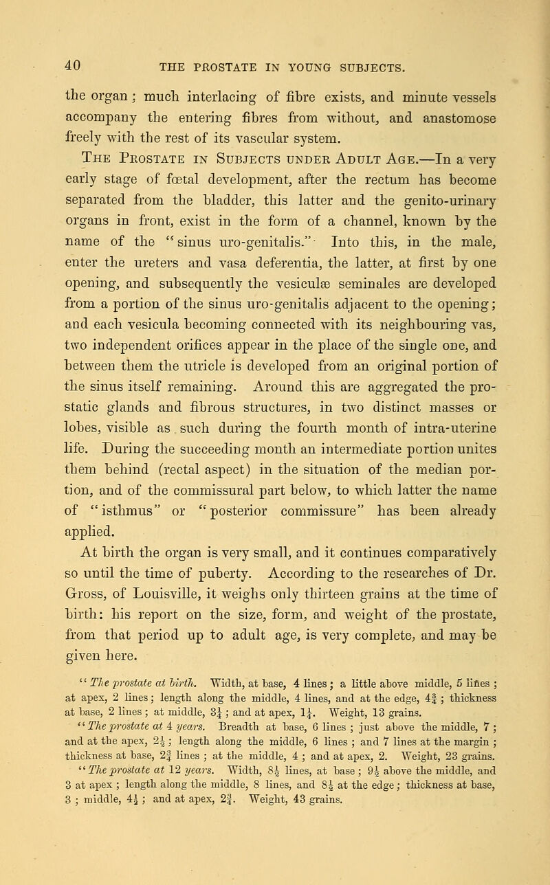 the organ : much interlacing of fibre exists, and minute vessels accompany the entering fibres from without, and anastomose freely with the rest of its vascular system. The Prostate in Subjects under Adult Age.—In a very early stage of foetal development, after the rectum has become separated from the bladder, this latter and the genito-urinary organs in front, exist in the form of a channel, known by the name of the ''sinus uro-genitalis.- Into this, in the male, enter the ureters and vasa deferentia, the latter, at first by one opening, and subsequently the vesiculee seminales are developed from a portion of the sinus uro-genitalis adjacent to the opening; and each vesicula becoming connected with its neighbouring vas, two independent orifices appear in the place of the single one, and between them the utricle is developed from an original portion of the sinus itself remaining. Around this are aggregated the pro- static glands and fibrous structures, in two distinct masses or lobes, visible as such during the fourth month of intra-uterine life. During the succeeding month an intermediate portion unites them behind (rectal aspect) in the situation of the median por- tion, and of the commissural part below, to which latter the name of isthmus or posterior commissure has been already applied. At birth the organ is very small, and it continues comparatively so until the time of puberty. According to the researches of Dr. Gross, of Louisville, it weighs only thirteen grains at the time of birth: his report on the size, form, and weight of the prostate, from that period up to adult age, is very complete, and may be given here.  The prostate at birtJi. Width, at base, 4 lines; a little above middle, 5 lines ; at apex, 2 lines; length along the middle, 4 lines, and at the edge, 4|; thickness at base, 2 lines ; at middle, 3J ; and at apex, 1J. Weight, 13 grains. '' The prostate at 4 years. Breadth at base, 6 lines ; just above the middle, 7 ; and at the apex, 2|; length along the middle, 6 lines ; and 7 lines at the margin ; thickness at base, 2| lines ; at the middle, 4 ; and at apex, 2. Weight, 23 grains. il The prostate at 12 years. Width, 84 lines, at base ; 9^ above the middle, and 3 at apex ; length along the middle, 8 lines, and 85 at the edge; thickness at base, 3 ; middle, 4£ ; and at apex, 2|. Weight, 43 grains.