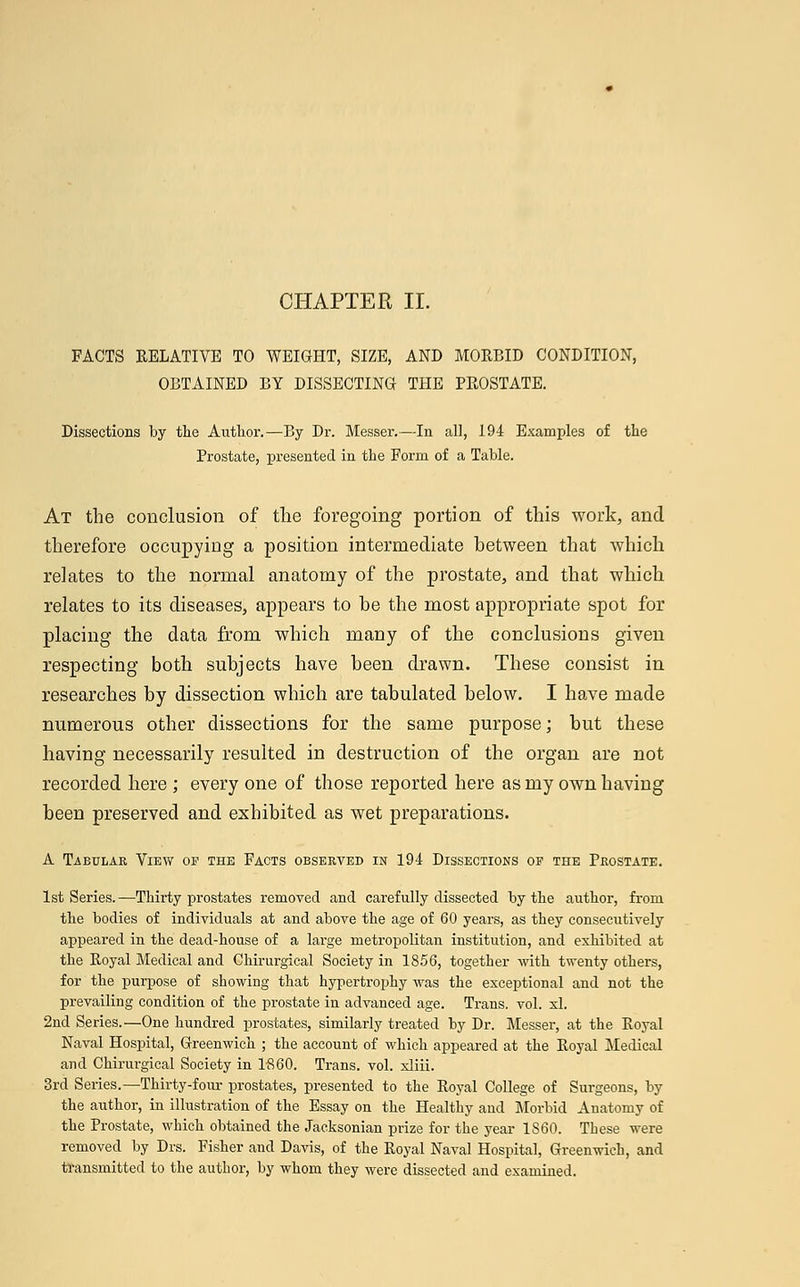 FACTS RELATIVE TO WEIGHT, SIZE, AND MORBID CONDITION, OBTAINED BY DISSECTING THE PROSTATE. Dissections by the Author.—By Dr. Messer.—In all, 194 Examples of the Prostate, presented in the Form of a Table. At the conclusion of the foregoing portion of this work, and therefore occupying a position intermediate between that which relates to the normal anatomy of the prostate, and that which relates to its diseases, appears to he the most appropriate spot for placing the data from which many of the conclusions given respecting both subjects have been drawn. These consist in researches by dissection which are tabulated below. I have made numerous other dissections for the same purpose; but these having necessarily resulted in destruction of the organ are not recorded here; every one of those reported here as my own having been preserved and exhibited as wet preparations. A Tabulae View of the Facts observed in 194 Dissections op the Prostate. 1st Series.—Thirty prostates removed and carefully dissected by the author, from the bodies of individuals at and above the age of 60 years, as they consecutively appeared in the dead-house of a large metropolitan institution, and exhibited at the Royal Medical and Chirurgical Society in 1856, together with twenty others, for the purpose of showing that hypertrophy was the exceptional and not the prevailing condition of the prostate in advanced age. Trans, vol. xl. 2nd Series.—One hundred prostates, similarly treated by Dr. Messer, at the Royal Naval Hospital, Greenwich ; the account of which appeared at the Royal Medical and Chirurgical Society in 1A60. Trans, vol. xliii. 3rd Series.—Thirty-four prostates, presented to the Royal College of Surgeons, by the author, in illustration of the Essay on the Healthy and Morbid Anatomy of the Prostate, which obtained the Jacksonian prize for the year I860. These were removed by Drs. Fisher and Davis, of the Royal Naval Hospital, Greenwich, and transmitted to the author, by whom they were dissected and examined.