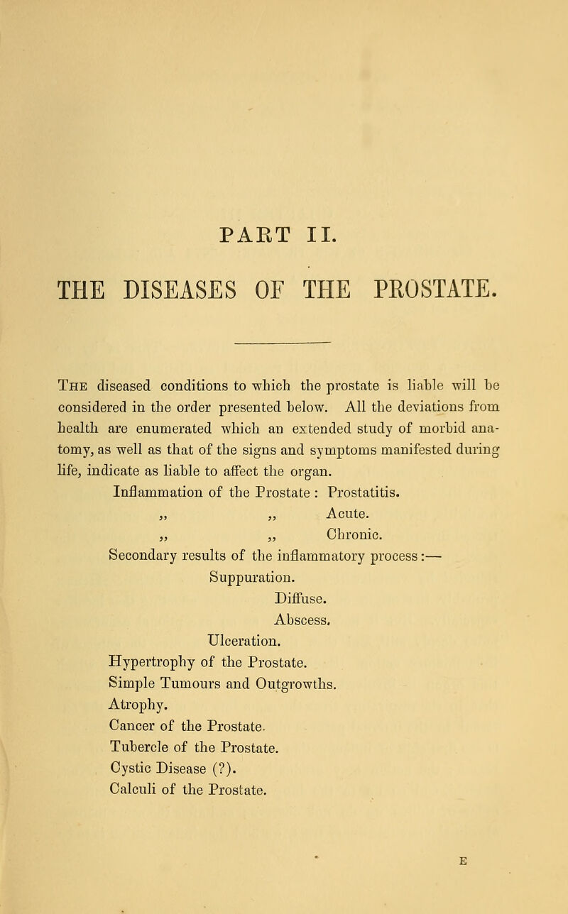 THE DISEASES OF THE PROSTATE. The diseased conditions to which the prostate is liable will be considered in the order presented below. All the deviations from health are enumerated which an extended study of morbid ana- tomy, as well as that of the signs and symptoms manifested during life, indicate as liable to affect the organ. Inflammation of the Prostate : Prostatitis. „ „ Acute. ,, „ Chronic. Secondary results of the inflammatory process:— Suppuration. Diffuse. Abscess. Ulceration. Hypertrophy of the Prostate. Simple Tumours and Outgrowths. Atrophy. Cancer of the Prostate. Tubercle of the Prostate. Cystic Disease (?). Calculi of the Prostate.