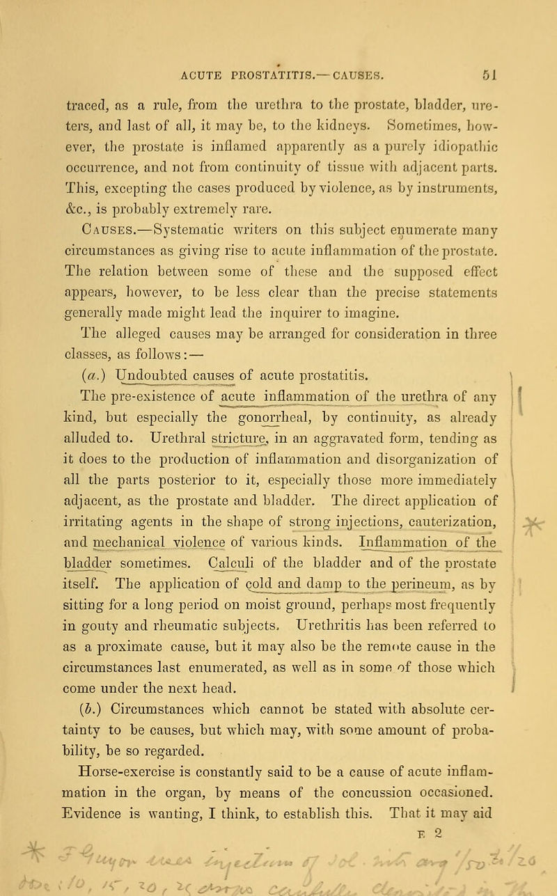 traced, as a rule, from the urethra to the prostate, hladder, ure- ters, and last of all, it may he, to the kidneys. Sometimes, how- ever, the prostate is inflamed apparently as a purely idiopathic occurrence, and not from continuity of tissue with adjacent parts. This, excepting the cases produced by violence, as hy instruments, &c, is probably extremely rare. Causes.—Systematic writers on this subject enumerate many circumstances as giving rise to acute inflammation of the prostate. The relation between some of these and the supposed effect appears, however, to be less clear than the precise statements generally made might lead the inquirer to imagine. The alleged causes may be arranged for consideration in three classes, as follows: — (a.) Undoubted causes of acute prostatitis. The pre-existence of acute inflammation of the urethra of any kind, but especially the gonorrheal, by continuity, as already alluded to. Urethral stricture, in an aggravated form, tending as it does to the production of inflammation and disorganization of all the parts posterior to it, especially those more immediately adjacent, as the prostate and bladder. The direct application of irritating agents in the shape of strong injections, cauterization, and mechanical violence of various kinds. Inflammation of the bladder sometimes. Calculi of the bladder and of the prostate itself. The application of cold and damp to the perineum, as by sitting for a long period on moist ground, perhaps most frequently in gouty and rheumatic subjects. Urethritis has been referred to as a proximate cause, but it may also be the remote cause in the circumstances last enumerated, as well as in some of those which come under the next head. (5.) Circumstances which cannot be stated with absolute cer- tainty to be causes, but which may, with some amount of proba- bility, be so regarded. Horse-exercise is constantly said to be a cause of acute inflam- mation in the organ, by means of the concussion occasioned. Evidence is wanting, I think, to establish this. That it may aid e 2 '< / id, 1C-4to>r?iA C< .. CL