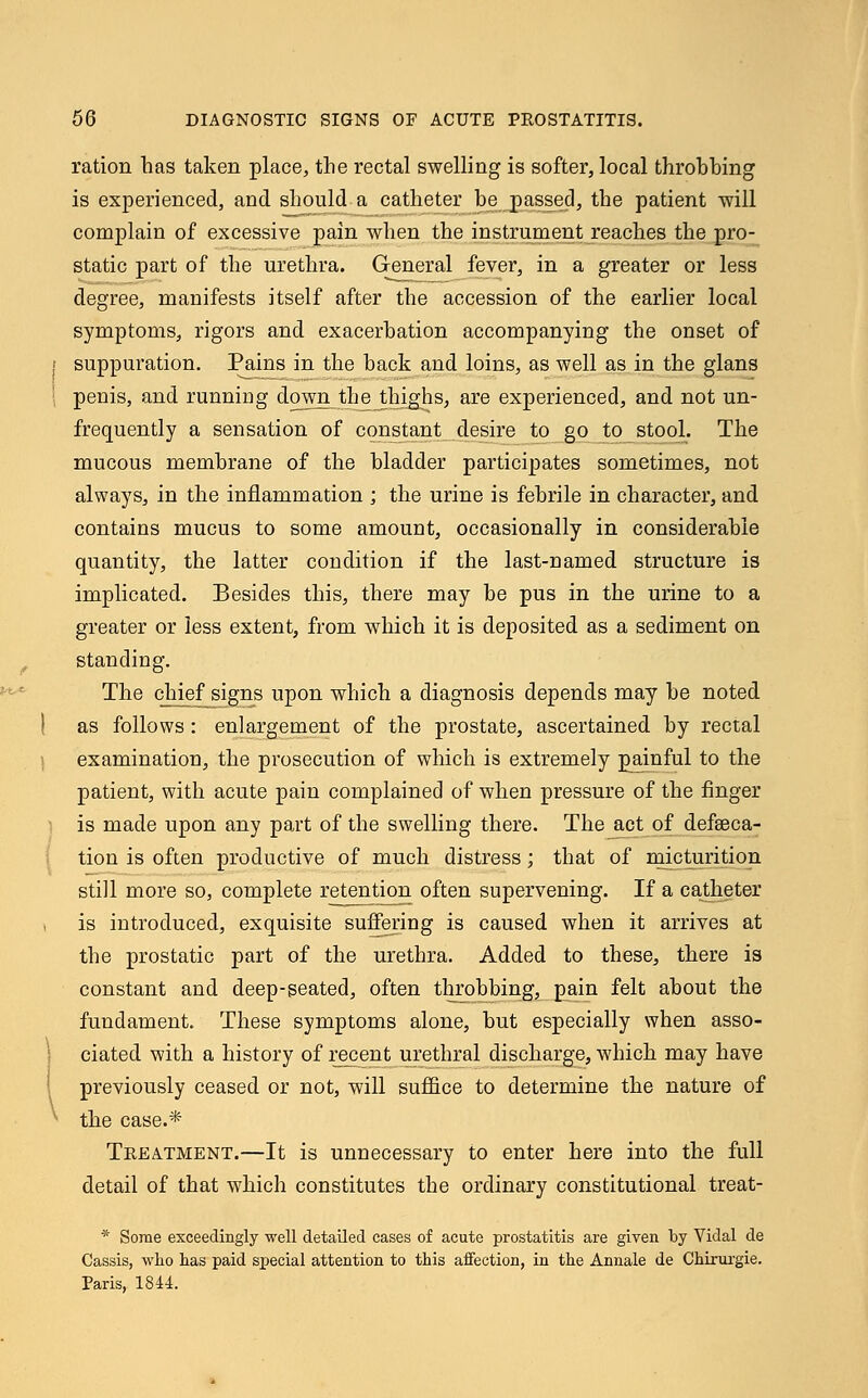 ration has taken place, the rectal swelling is softer, local throbbing is experienced, and should a catheter be passed, the patient -will complain of excessive pain when the instrument reaches the pro- static part of the urethra. General fever, in a greater or less degree, manifests itself after the accession of the earlier local symptoms, rigors and exacerbation accompanying the onset of suppuration. Pains in the back and loins, as well as in the glans penis, and running down theJthighs, are experienced, and not un- frequently a sensation of constant desire to go to stool. The mucous membrane of the bladder participates sometimes, not always, in the inflammation ; the urine is febrile in character, and contains mucus to some amount, occasionally in considerable quantity, the latter condition if the last-named structure is implicated. Besides this, there may be pus in the urine to a greater or less extent, from which it is deposited as a sediment on standing. The chief signs upon which a diagnosis depends may be noted as follows: enlargement of the prostate, ascertained by rectal examination, the prosecution of which is extremely painful to the patient, with acute pain complained of when pressure of the finger is made upon any part of the swelling there. The act of defalca- tion is often productive of much distress; that of micturition still more so, complete retention often supervening. If a catheter is introduced, exquisite suffering is caused when it arrives at the prostatic part of the urethra. Added to these, there is constant and deep-seated, often throbbing, pain felt about the fundament. These symptoms alone, but especially when asso- ciated with a history of recent urethral discharge, which may have previously ceased or not, will suffice to determine the nature of the case.* Treatment.—It is unnecessary to enter here into the full detail of that which constitutes the ordinary constitutional treat- * Some exceedingly well detailed cases of acute prostatitis are given by Vidal de Cassis, who has paid special attention to this affection, in the Annale de Chirurgie. Paris, 1844.