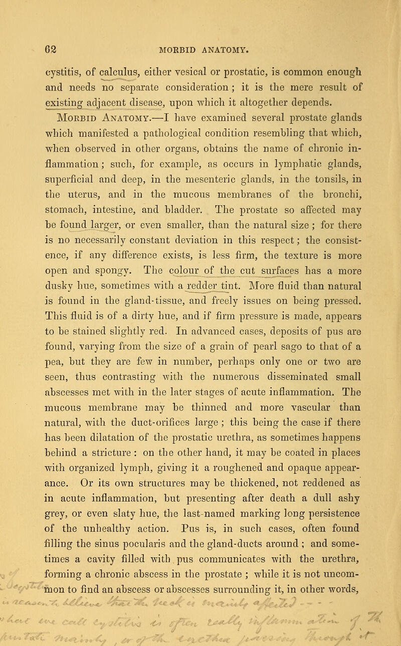 cystitis, of calculus, either vesical or prostatic, is common enough and needs no separate consideration; it is the mere result of existing adjacent disease, upon -which it altogether depends. Morbid Anatomy.—I have examined several prostate glands which manifested a pathological condition resembling that which, when observed in other organs, obtains the name of chronic in- flammation ; such, for example, as occurs in lymphatic glands, superficial and deep, in the mesenteric glands, in the tonsils, in the uterus, and in the mucous membranes of the bronchi, stomach, intestine, and bladder. The prostate so affected may be found larger, or even smaller, than the natural size ; for there is no necessarily constant deviation in this respect; the consist- ence, if any difference exists, is less firm, the texture is more open and spongy. The colour of the cut surfaces has a more dusky hue, sometimes with a redder_tint. More fluid than natural is found in the gland-tissue, and freely issues on being pressed. This fluid is of a dirty hue, and if firm pressure is made, appears to be stained slightly red. In advanced cases, deposits of pus are found, varying from the size of a grain of pearl sago to that of a pea, but they are few in number, perhaps only one or two are seen, thus contrasting with the numerous disseminated small abscesses met with in the later stages of acute inflammation. The mucous membrane may be thinned and more vascular than natural, with the duct-orifices large ; this being the case if there has been dilatation of the prostatic urethra, as sometimes happens behind a stricture : on the other hand, it may be coated in places with organized lymph, giving it a roughened and opaque appear- ance. Or its own structures may be thickened, not reddened as in acute inflammation, but presenting after death a dull ashy grey, or even slaty hue, the last-named marking long persistence of the unhealthy action. Pus is, in such cases, often found filling the sinus pocularis and the gland-ducts around ; and some- times a cavity filled with pus communicates with the urethra, forming a chronic abscess in the prostate ; while it is not uncom- mon to find an abscess or abscesses surrounding it, in other words,