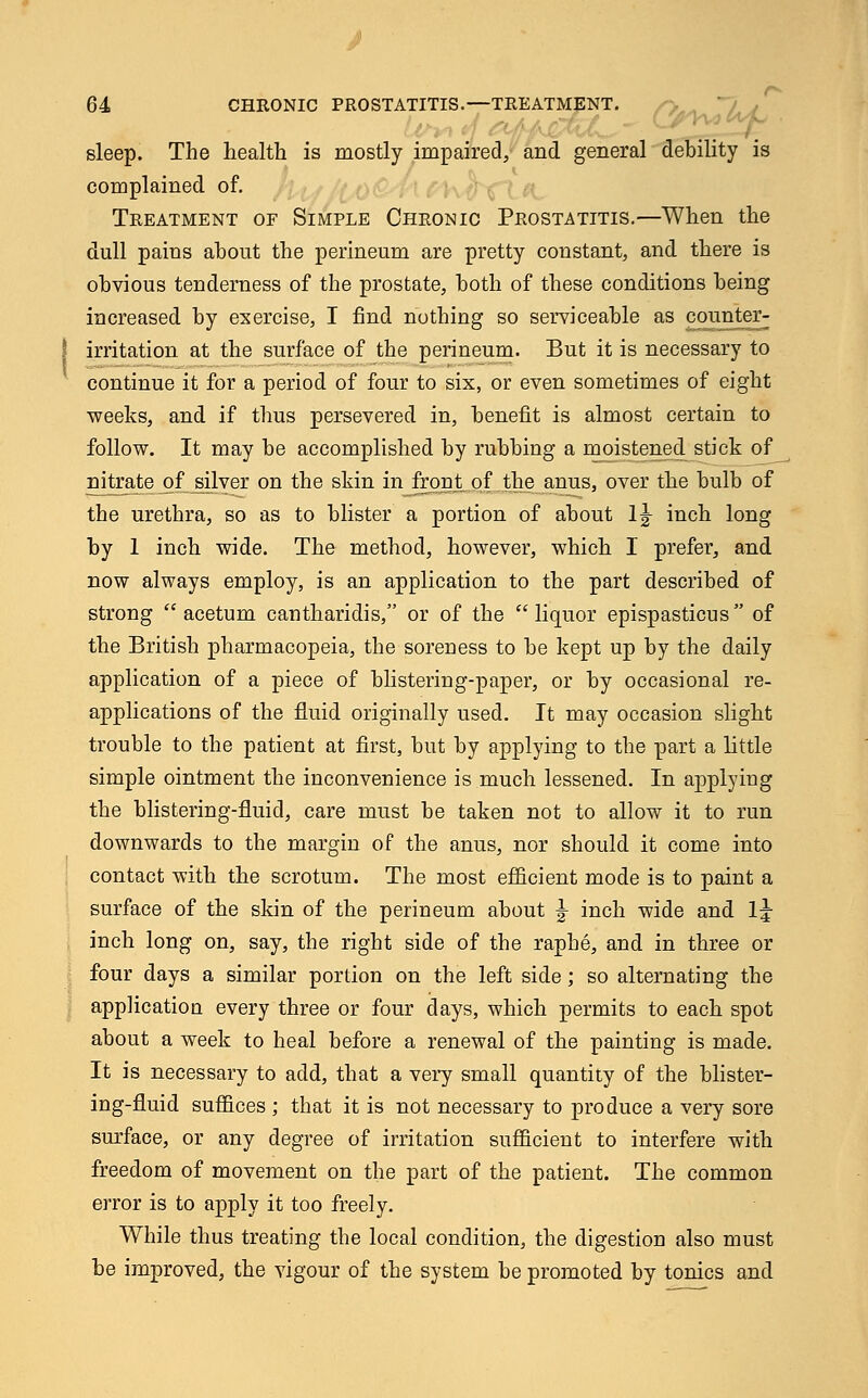 sleep. The health is mostly impaired, and general debility is complained of. Treatment of Simple Chronic Prostatitis.—When the dull pains about the perineum are pretty constant, and there is obvious tenderness of the prostate, both of these conditions being increased by exercise, I find nothing so serviceable as counter- irritation at the surface of the perineum. But it is necessary to continue it for a period of four to six, or even sometimes of eight weeks, and if thus persevered in, benefit is almost certain to follow. It may be accomplished by rubbing a moistened stick of nitrate of silver on the skin in front of the anus, over the bulb of the urethra, so as to blister a portion of about 1^ inch long by 1 inch wide. The method, however, which I prefer, and now always employ, is an application to the part described of strong  acetum cantharidis, or of the liquor epispasticus of the British pharmacopeia, the soreness to be kept up by the daily application of a piece of blistering-paper, or by occasional re- applications of the fluid originally used. It may occasion slight trouble to the patient at first, but by applying to the part a little simple ointment the inconvenience is much lessened. In applying the blistering-fluid, care must be taken not to allow it to run downwards to the margin of the anus, nor should it come into contact with the scrotum. The most efficient mode is to paint a surface of the skin of the perineum about ^ inch wide and lj inch long on, say, the right side of the raphe, and in three or four days a similar portion on the left side; so alternating the application every three or four days, which permits to each spot about a week to heal before a renewal of the painting is made. It is necessary to add, that a very small quantity of the blister- ing-fluid suffices ; that it is not necessary to produce a very sore surface, or any degree of irritation sufficient to interfere with freedom of movement on the part of the patient. The common error is to apply it too freely. While thus treating the local condition, the digestion also must be improved, the vigour of the system be promoted by tonics and