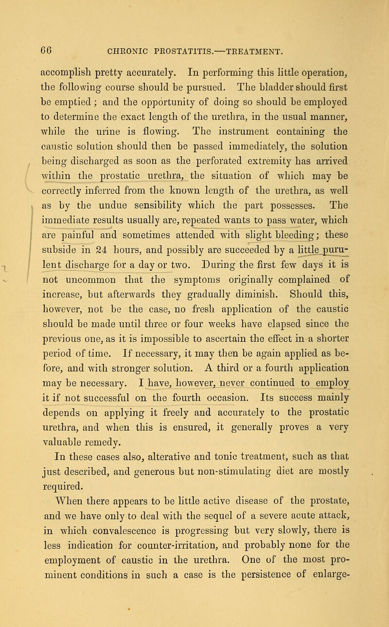 accomplish pretty accurately. In performing this little operation, the following course should he pursued. The Madder should first he emptied ; and the opportunity of doing so should be employed to determine the exact length of the urethra, in the usual manner, while the urine is flowing. The instrument containing the caustic solution should then be passed immediately, the solution being discharged as soon as the perforated extremity has arrived within the prostatic urethra, the situation of which may be correctly inferred from the known length of the urethra, as well as by the undue sensibility which the part possesses. The immediate results usually are, repeated wants to pass water, which are painful and sometimes attended with slight bleeding; these subside in 24 hours, and possibly are succeeded by a little puru- lent discharge for a day or two. During the first few days it is not uncommon that the symptoms originally complained of increase, but afterwards they gradually diminish. Should this, however, not be the case, no fresh application of the caustic should be made until three or four weeks have elapsed since the previous one, as it is impossible to ascertain the effect in a shorter period of time. If necessary, it may then be again applied as be- fore, and with stronger solution. A third or a fourth application may be necessary. I have, however, never continued to employ it if not successful on the fourth occasion. Its success mainly depends on applying it freely and accurately to the prostatic urethra, and when this is ensured, it generally proves a very valuable remedy. In these cases also, alterative and tonic treatment, such as that just described, and generous but non-stimulating diet are mostly required. When there appears to be little active disease of the prostate, and we have only to deal with the sequel of a severe acute attack, in which convalescence is progressing but very slowly, there is less indication for counter-irritation, and probably none for the employment of caustic in the urethra. One of the most pro- minent conditions in such a case is the persistence of enlarge-