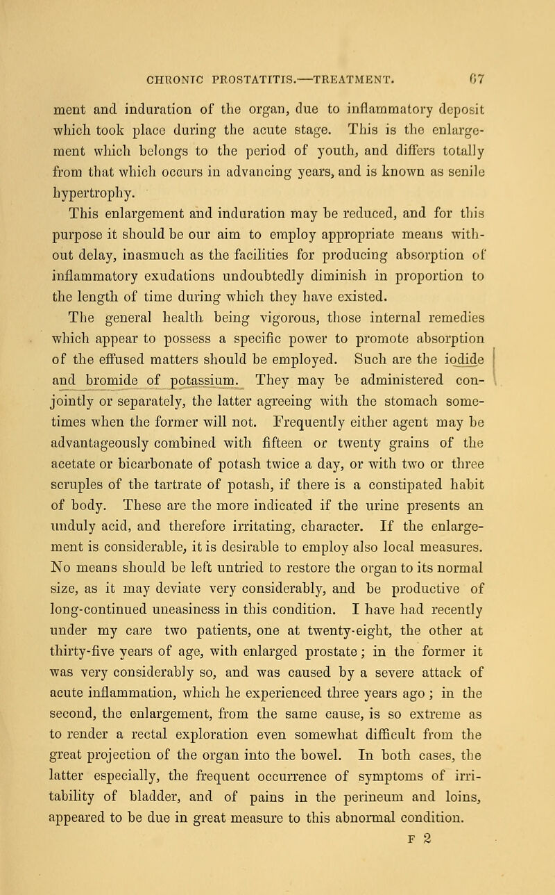 meut and induration of the organ, due to inflammatory deposit which took place during the acute stage. This is the enlarge- ment which belongs to the period of youth, and differs totally from that which occurs in advancing years, and is known as senile hypertrophy. This enlargement and induration may be reduced, and for this purpose it should be our aim to employ appropriate means with- out delay, inasmuch as the facilities for producing absorption of inflammatory exudations undoubtedly diminish in proportion to the length of time during which they have existed. The general health being vigorous, those internal remedies which appear to possess a specific power to promote absorption of the effused matters should be employed. Such are the iodide and bromide of potassium. They may be administered con- jointly or separately, the latter agreeing with the stomach some- times when the former will not. Frequently either agent may be advantageously combined with fifteen or twenty grains of the acetate or bicarbonate of potash twice a day, or with two or three scruples of the tartrate of potash, if there is a constipated habit of body. These are the more indicated if the urine presents an unduly acid, and therefore irritating, character. If the enlarge- ment is considerable, it is desirable to employ also local measures. No means should be left untried to restore the organ to its normal size, as it may deviate very considerably, and be productive of long-continued uneasiness in this condition. I have had recently under my care two patients, one at twenty-eight, the other at thirty-five years of age, with enlarged prostate; in the former it was very considerably so, and was caused by a severe attack of acute inflammation, which he experienced three years ago ; in the second, the enlargement, from the same cause, is so extreme as to render a rectal exploration even somewhat difficult from the great projection of the organ into the bowel. In both cases, the latter especially, the frequent occurrence of symptoms of irri- tability of bladder, and of pains in the perineum and loins, appeared to be due in great measure to this abnormal condition.