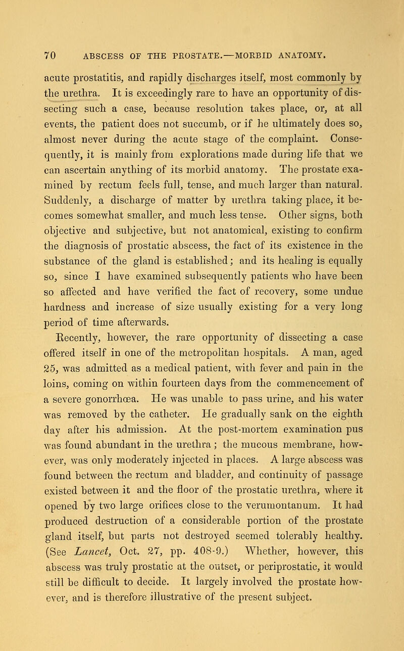 acute prostatitis, and rapidly discharges itself, most commonly by the urethra. It is exceedingly rare to have an opportunity of dis- secting such a case, because resolution takes place, or, at all events, the patient does not succumb, or if he ultimately does so, almost never during the acute stage of the complaint. Conse- quently, it is mainly from explorations made during life that we can ascertain anything of its morbid anatomy. The prostate exa- mined by rectum feels full, tense, and much larger than natural. Suddenly, a discharge of matter by urethra taking place, it be- comes somewhat smaller, and much less tense. Other signs, both objective and subjective, but not anatomical, existing to confirm the diagnosis of prostatic abscess, the fact of its existence in the substance of the gland is established; and its healing is equally so, since I have examined subsequently patients who have been so affected and have verified the fact of recovery, some undue hardness and increase of size usually existing for a very long period of time afterwards. Eecently, however, the rare opportunity of dissecting a case offered itself in one of the metropolitan hospitals. A man, aged 25, was admitted as a medical patient, with fever and pain in the loins, coming on within fourteen days from the commencement of a severe gonorrhoea. He was unable to pass urine, and his water was removed by the catheter. He gradually sank on the eighth day after his admission. At the post-mortem examination pus was found abundant in the urethra ; the mucous membrane, how- ever, was only moderately injected in places. A large abscess was found between the rectum and bladder, and continuity of passage existed between it and the floor of the prostatic urethra, where it opened by two large orifices close to the verumontanum. It had produced destruction of a considerable portion of the prostate gland itself, but parts not destroyed seemed tolerably healthy. (See Lancet, Oct. 27, pp. 408-9.) Whether, however, this abscess was truly prostatic at the outset, or periprostatic, it would still be difficult to decide. It largely involved the prostate how- ever, and is therefore illustrative of the present subject.