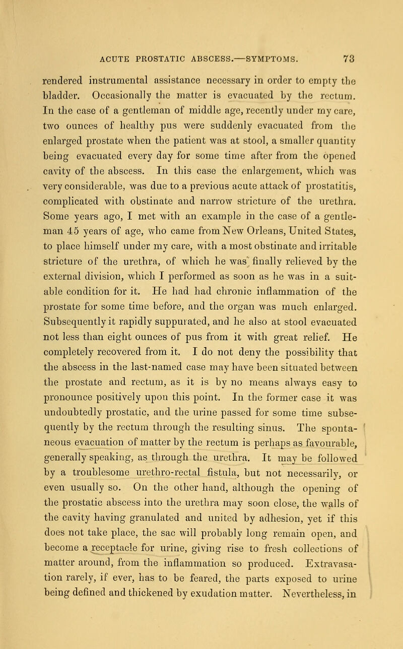 rendered instrumental assistance necessary in order to empty the bladder. Occasionally the matter is evacuated by the rectum. In tlie case of a gentleman of middle age, recently under my care, two ounces of healthy pus were suddenly evacuated from the enlarged prostate when the patient was at stool, a smaller quantity being evacuated every day for some time after from the opened cavity of the abscess. In this case the enlargement, which was very considerable, was due to a previous acute attack of prostatitis, complicated with obstinate and narrow stricture of the urethra. Some years ago, I met with an example in tbe case of a gentle- man 45 years of age, who came from New Orleans, United States, to place himself under my care, with a most obstinate and irritable stricture of the urethra, of which he was'^ finally relieved by the external division, whicb I performed as soon as he was in a suit- able condition for it. He had had chronic inflammation of the prostate for some time before, and the organ was mucb enlarged. Subsequently it rapidly suppurated, and he also at stool evacuated not less than eigbt ounces of pus from it with great relief. He completely recovered from it. I do not deny the possibility tbat the abscess in the last-named case may have been situated between tbe prostate and rectum, as it is by no means always easy to pronounce positively upon this point. In the former case it was undoubtedly prostatic, and the urine passed for some time subse- quently by the rectum through the resulting sinus. The sponta- neous evacuation of matter by the rectum is perhaps as favourable, generally speaking, as through the urethra. It may be followed by a troublesome urethro-rectal fistula, but not necessarily, or even usually so. On the other hand, although the opening of the prostatic abscess into the urethra may soon close, the walls of the cavity having granulated and united by adhesion, yet if this does not take place, the sac will probably long remain open, and become a receptacle for urine, giving rise to fresh collections of matter around, from the inflammation so produced. Extravasa- tion rarely, if ever, has to be feared, the parts exposed to urine being defined and thickened by exudation matter. Nevertheless, in