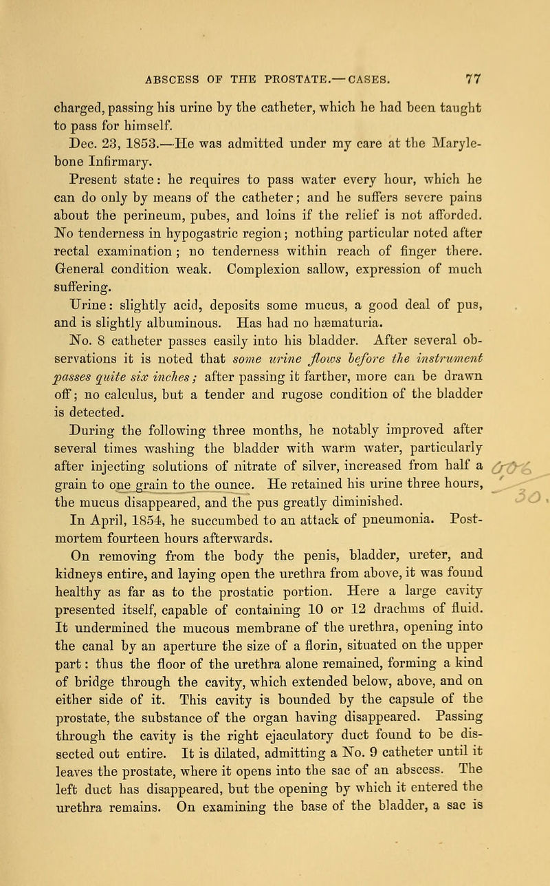 charged, passing his urino by the catheter, which he had been taught to pass for himself. Dec. 23, 1853.—He was admitted under my care at the Maryle- bone Infirmary. Present state: he requires to pass water every hour, which he can do only by means of the catheter; and he suffers severe pains about the perineum, pubes, and loins if the relief is not afforded. No tenderness in hypogastric region; nothiug particular noted after rectal examination ; no tenderness within reach of finger there. General condition weak. Complexion sallow, expression of much suffering. Urine: slightly acid, deposits some rrmcus, a good deal of pus, and is slightly albuminous. Has had no hematuria. No. 8 catheter passes easily into his bladder. After several ob- servations it is noted that some urine floios before the instrument passes quite six indies ; after passing it farther, more can be drawn off; no calculus, but a tender and rugose condition of the bladder is detected. During the following three months, he notably improved after several times washing the bladder with warm water, particularly after injecting solutions of nitrate of silver, increased from half a grain to one grain to the ounce. He retained his urine three hours, the mucus disappeared, and the pus greatly diminished. In April, 1854, he succumbed to an attack of pneumonia. Post- mortem fourteen hours afterwards. On removing from the body the penis, bladder, ureter, and kidneys entire, and laying open the urethra from above, it was found healthy as far as to the prostatic portion. Here a large cavity presented itself, capable of containing 10 or 12 drachms of fluid. It undermined the mucous membrane of the urethra, opening into the canal by an aperture the size of a florin, situated on the upper part: thus the floor of the urethra alone remained, forming a kind of bridge through the cavity, which extended below, above, and on either side of it. This cavity is bounded by the capsule of the prostate, the substance of the organ having disappeared. Passing through the cavity is the right ejaculatory duct found to be dis- sected out entire. It is dilated, admitting a No. 9 catheter until it leaves the prostate, where it opens into the sac of an abscess. The left duct has disappeared, but the opening by which it entered the urethra remains. On examining the base of the bladder, a sac is