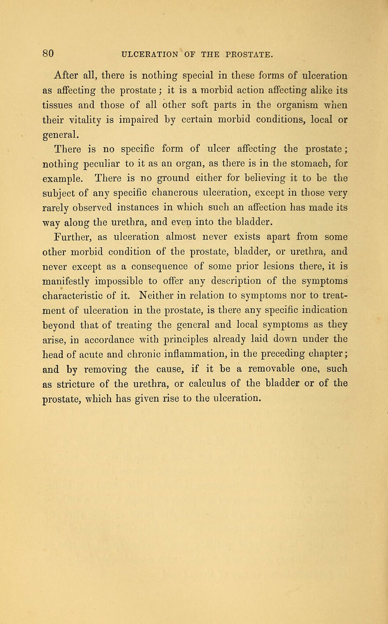 After all, there is nothing special in these forms of ulceration as affecting the prostate; it is a morbid action affecting alike its tissues and those of all other soft parts in the organism -when their vitality is impaired hy certain morbid conditions, local or general. There is no specific form of ulcer affecting the prostate; nothing peculiar to it as an organ, as there is in the stomach, for example. There is no ground either for believing it to be the subject of any specific chancrous ulceration, except in those very rarely observed instances in which such an affection has made its way along the urethra, and even into the bladder. Further, as ulceration almost never exists apart from some other morbid condition of the prostate, bladder, or urethra, and never except as a consequence of some prior lesions there, it is manifestly impossible to offer any description of the symptoms characteristic of it. Neither in relation to symptoms nor to treat- ment of ulceration in the prostate, is there any specific indication beyond that of treating the general and local symptoms as they arise, in accordance with principles already laid down under the head of acute and chronic inflammation, in the preceding chapter; and by removing the cause, if it be a removable one, such as stricture of the urethra, or calculus of the bladder or of the prostate, which has given rise to the ulceration.