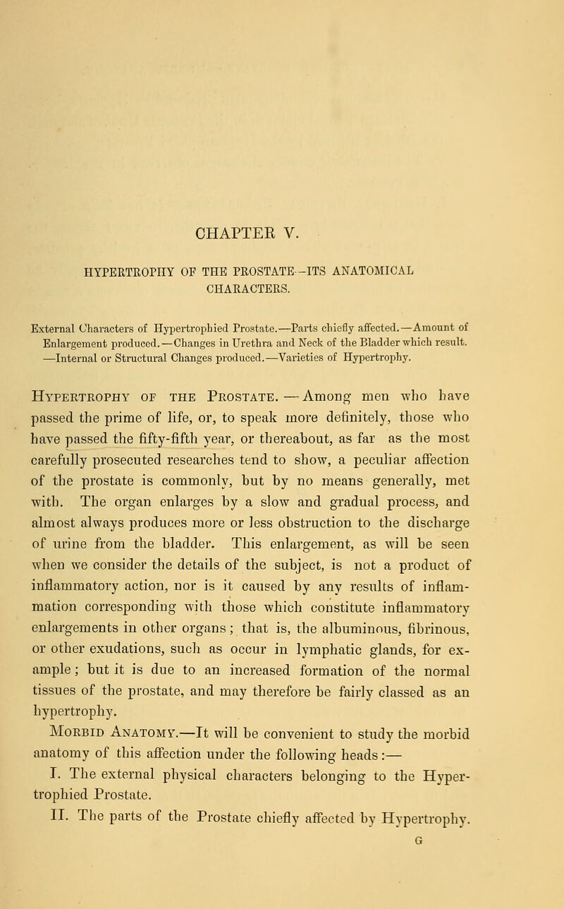 HYPERTROPHY OF THE PROSTATE-ITS ANATOMICAL CHARACTERS. External Characters of Hypertrophied Prostate.—Parts chiefly affected.—Amount of Enlargement produced.—Changes in Urethra and Neck of the Bladder which result. —Internal or Structural Changes produced.—Varieties of Hypertrophy. Hypertrophy of the Prostate.—Among men who have passed the prime of life, or, to speak more definitely, those who have passed the fifty-fifth year, or thereahout, as far as the most carefully prosecuted researches tend to show, a peculiar affection of the prostate is commonly, but by no means generally, met with. The organ enlarges by a slow and gradual process, and almost always produces more or less obstruction to the discharge of urine from the bladder. This enlargement, as will be seen when we consider the details of the subject, is not a product of inflammatory action, nor is it caused by any results of inflam- mation corresponding with those which constitute inflammatory enlargements in other organs; that is, the albuminous, fibrinous, or other exudations, such as occur in lymphatic glands, for ex- ample ; but it is due to an increased formation of the normal tissues of the prostate, and may therefore be fairly classed as an hypertrophy. Morbid Anatomy.—It will be convenient to study the morbid anatomy of this affection under the following heads:— I. The external physical characters belonging to the Hyper- trophied Prostate. II. The parts of the Prostate chiefly affected by Hypertrophy. G