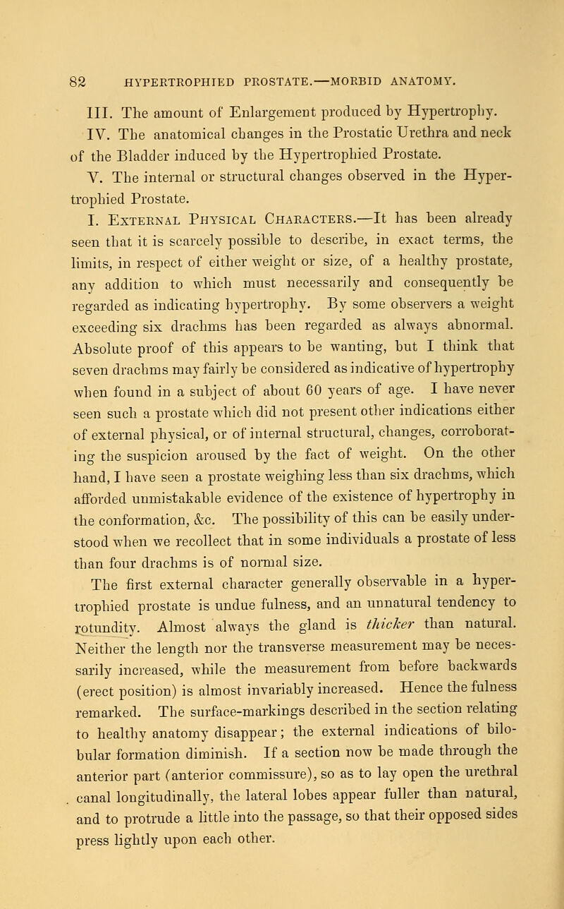 III. The amount of Enlargement produced by Hypertrophy. IV. The anatomical changes in the Prostatic Urethra and neck of the Bladder induced by the Hypertrophied Prostate. V. The internal or structural changes observed in the Hyper- trophied Prostate. I. External Physical Characters.—It has been already seen that it is scarcely possible to describe, in exact terms, the limits, in respect of either weight or size, of a healthy prostate, any addition to which must necessarily and consequently be regarded as indicating hypertrophy. By some observers a weight exceeding six drachms has been regarded as always abnormal. Absolute proof of this appears to be wanting, but I think that seven drachms may fairly be considered as indicative of hypertrophy when found in a subject of about 60 years of age. I have never seen such a prostate which did not present other indications either of external physical, or of internal structural, changes, corroborat- ing the suspicion aroused by the fact of weight. On the other hand, I have seen a prostate weighing less than six drachms, which afforded unmistakable evidence of the existence of hypertrophy in the conformation, &c. The possibility of this can be easily under- stood when we recollect that in some individuals a prostate of less than four drachms is of normal size. The first external character generally observable in a hyper- trophied prostate is undue fulness, and an unnatural tendency to rotundity. Almost always the gland is thicker than natural. Neither the length nor the transverse measurement may be neces- sarily increased, while the measurement from before backwards (erect position) is almost invariably increased. Hence the fulness remarked. The surface-markings described in the section relating to healthy anatomy disappear; the external indications of bilo- bular formation diminish. If a section now be made through the anterior part (anterior commissure), so as to lay open the urethral canal longitudinally, the lateral lobes appear fuller than natural, and to protrude a little into the passage, so that their opposed sides press lightly upon each other.